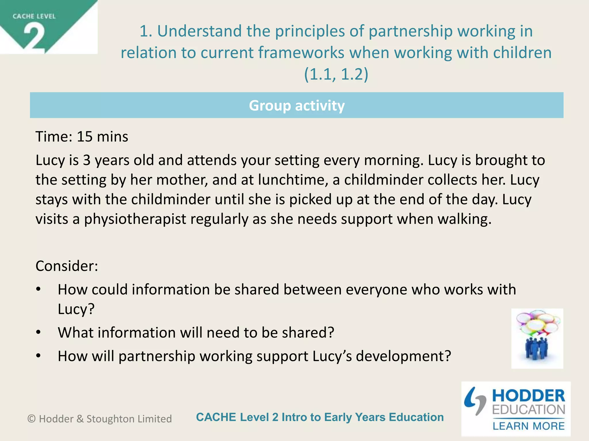 CACHE Level 2 Intro to Early Years Education© Hodder & Stoughton Limited
Group activity
Time: 15 mins
Lucy is 3 years old and attends your setting every morning. Lucy is brought to
the setting by her mother, and at lunchtime, a childminder collects her. Lucy
stays with the childminder until she is picked up at the end of the day. Lucy
visits a physiotherapist regularly as she needs support when walking.
Consider:
• How could information be shared between everyone who works with
Lucy?
• What information will need to be shared?
• How will partnership working support Lucy’s development?
1. Understand the principles of partnership working in
relation to current frameworks when working with children
(1.1, 1.2)
 