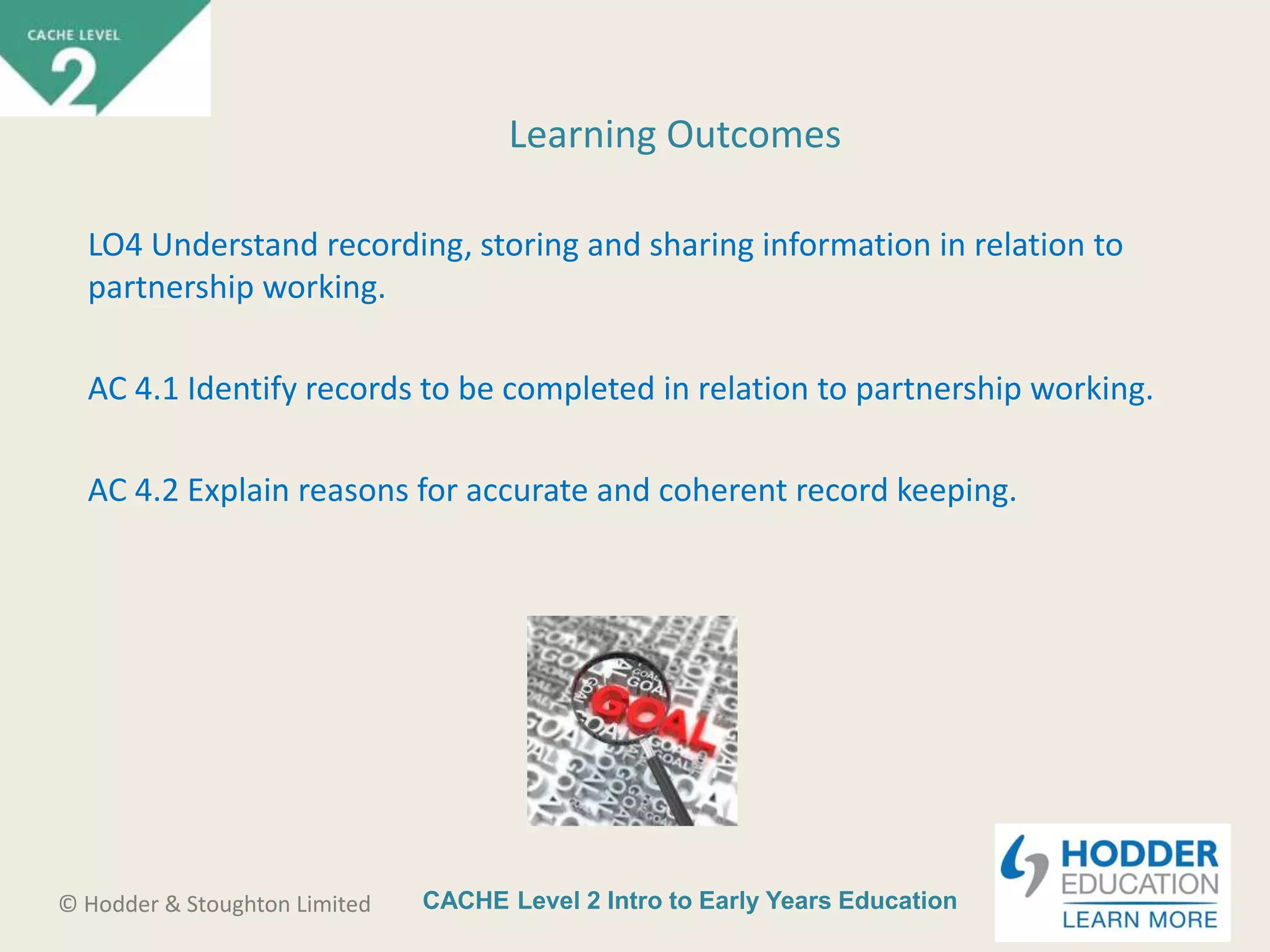 CACHE Level 2 Intro to Early Years Education© Hodder & Stoughton Limited
Learning Outcomes
LO4 Understand recording, storing and sharing information in relation to
partnership working.
AC 4.1 Identify records to be completed in relation to partnership working.
AC 4.2 Explain reasons for accurate and coherent record keeping.
 