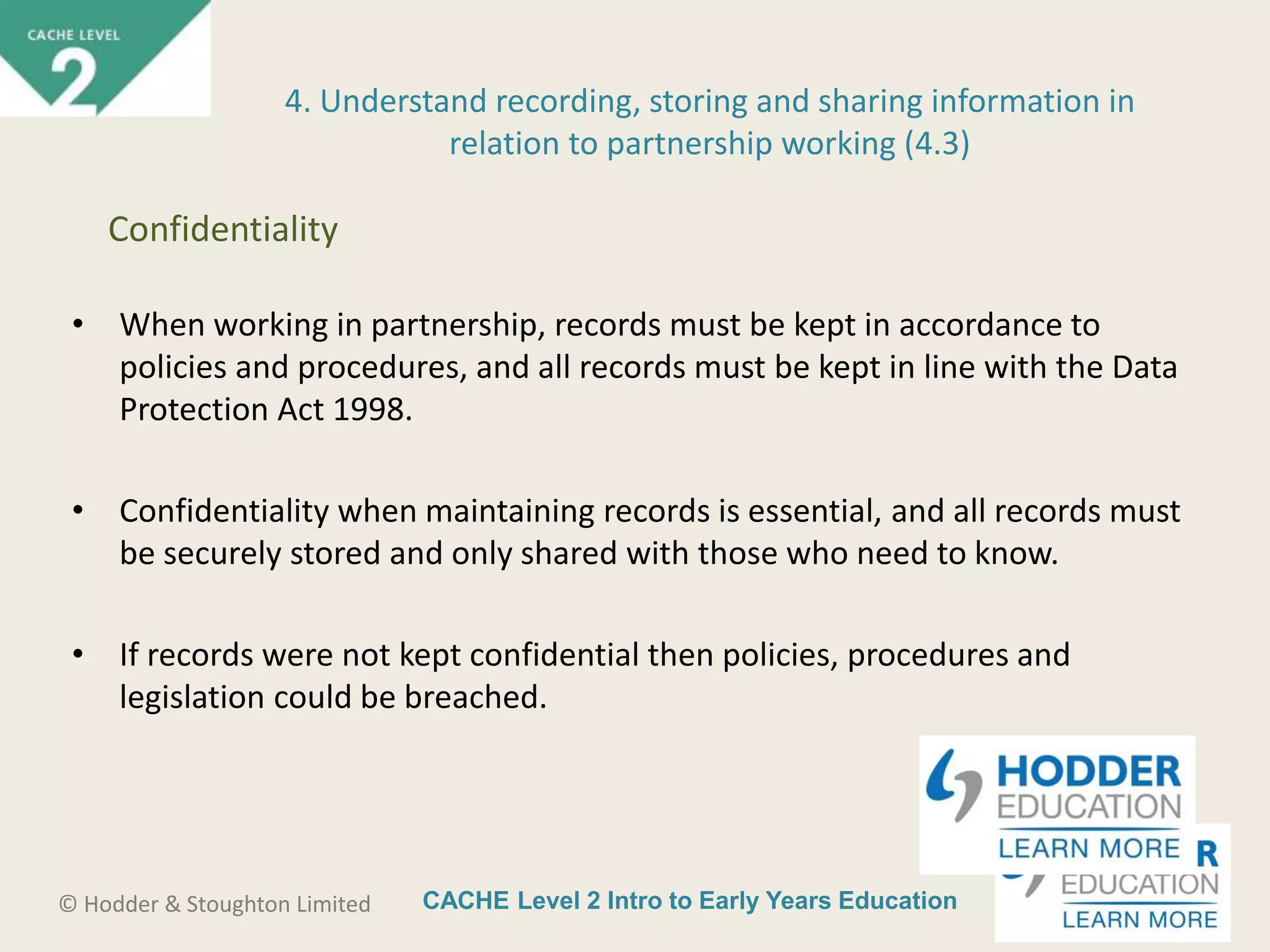 CACHE Level 2 Intro to Early Years Education© Hodder & Stoughton Limited
4. Understand recording, storing and sharing information in
relation to partnership working (4.3)
• When working in partnership, records must be kept in accordance to
policies and procedures, and all records must be kept in line with the Data
Protection Act 1998.
• Confidentiality when maintaining records is essential, and all records must
be securely stored and only shared with those who need to know.
• If records were not kept confidential then policies, procedures and
legislation could be breached.
Confidentiality
 