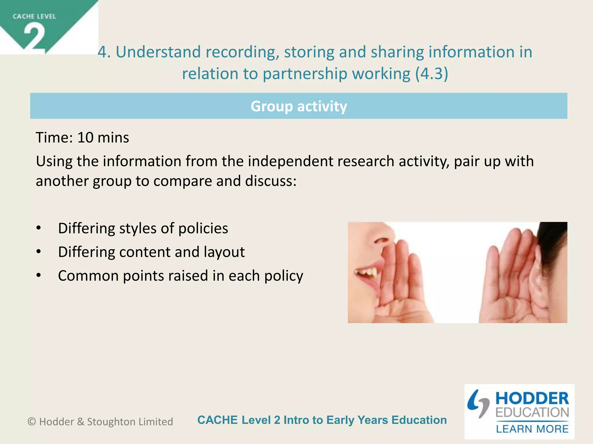 CACHE Level 2 Intro to Early Years Education© Hodder & Stoughton Limited
Group activity
Time: 10 mins
Using the information from the independent research activity, pair up with
another group to compare and discuss:
• Differing styles of policies
• Differing content and layout
• Common points raised in each policy
4. Understand recording, storing and sharing information in
relation to partnership working (4.3)
 