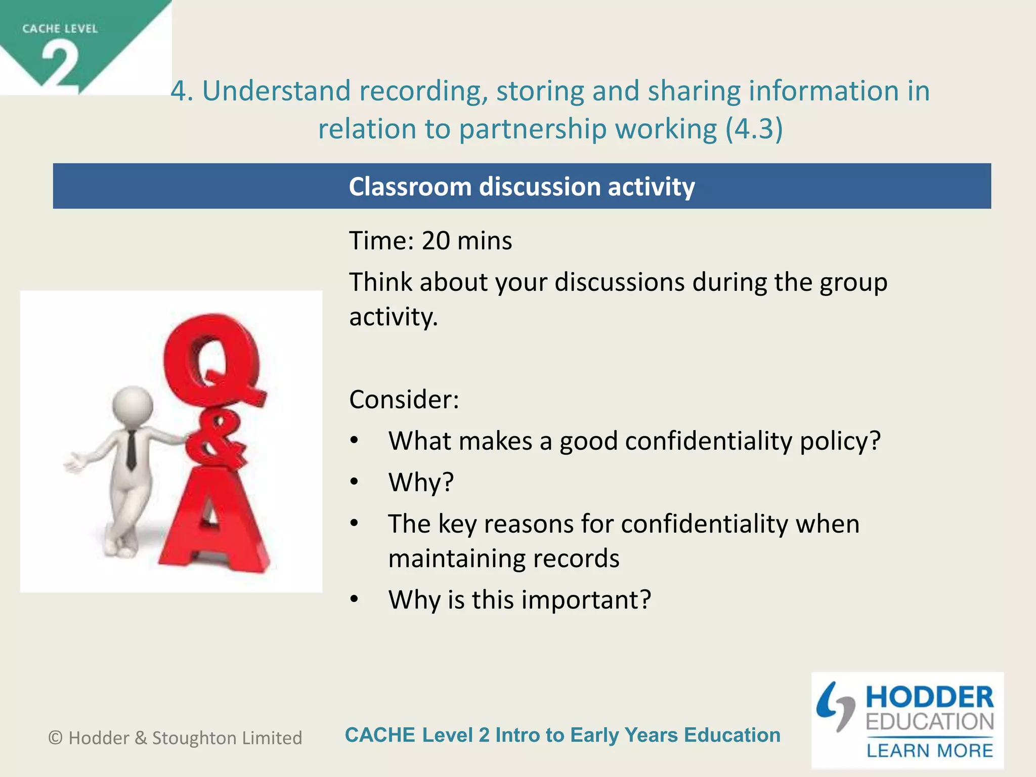 CACHE Level 2 Intro to Early Years Education© Hodder & Stoughton Limited
Classroom discussion activity
Time: 20 mins
Think about your discussions during the group
activity.
Consider:
• What makes a good confidentiality policy?
• Why?
• The key reasons for confidentiality when
maintaining records
• Why is this important?
4. Understand recording, storing and sharing information in
relation to partnership working (4.3)
 