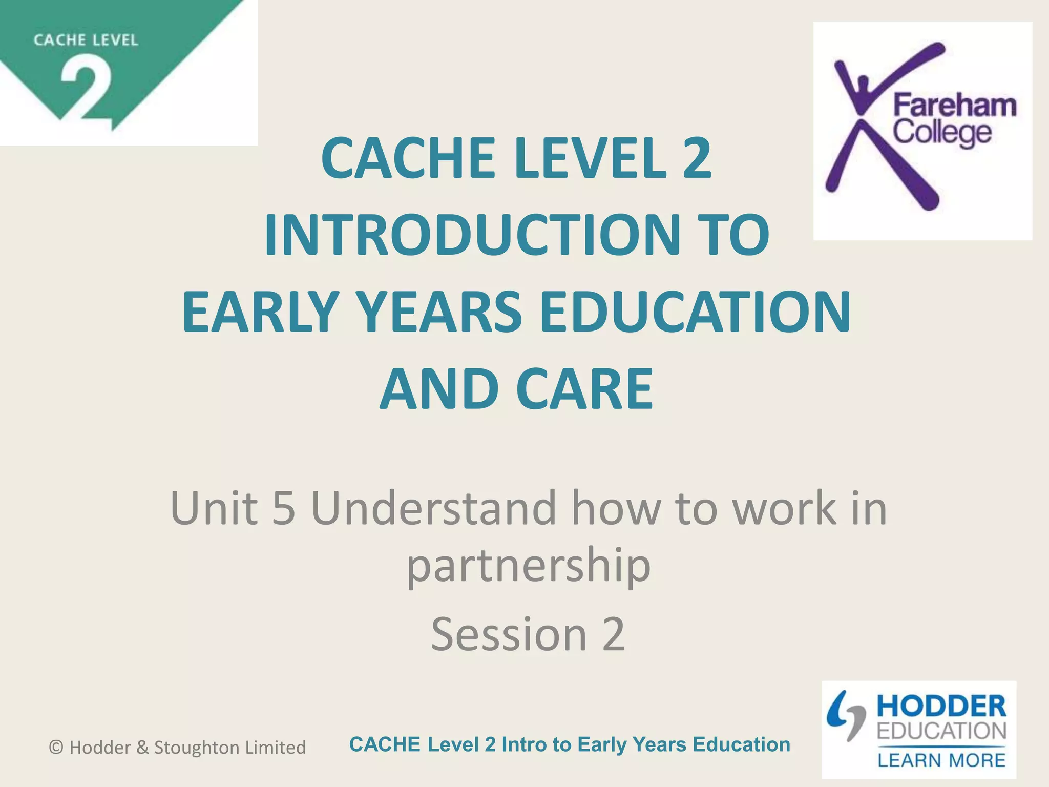 CACHE Level 2 Intro to Early Years Education© Hodder & Stoughton Limited
CACHE LEVEL 2
INTRODUCTION TO
EARLY YEARS EDUCATION
AND CARE
Unit 5 Understand how to work in
partnership
Session 2
 