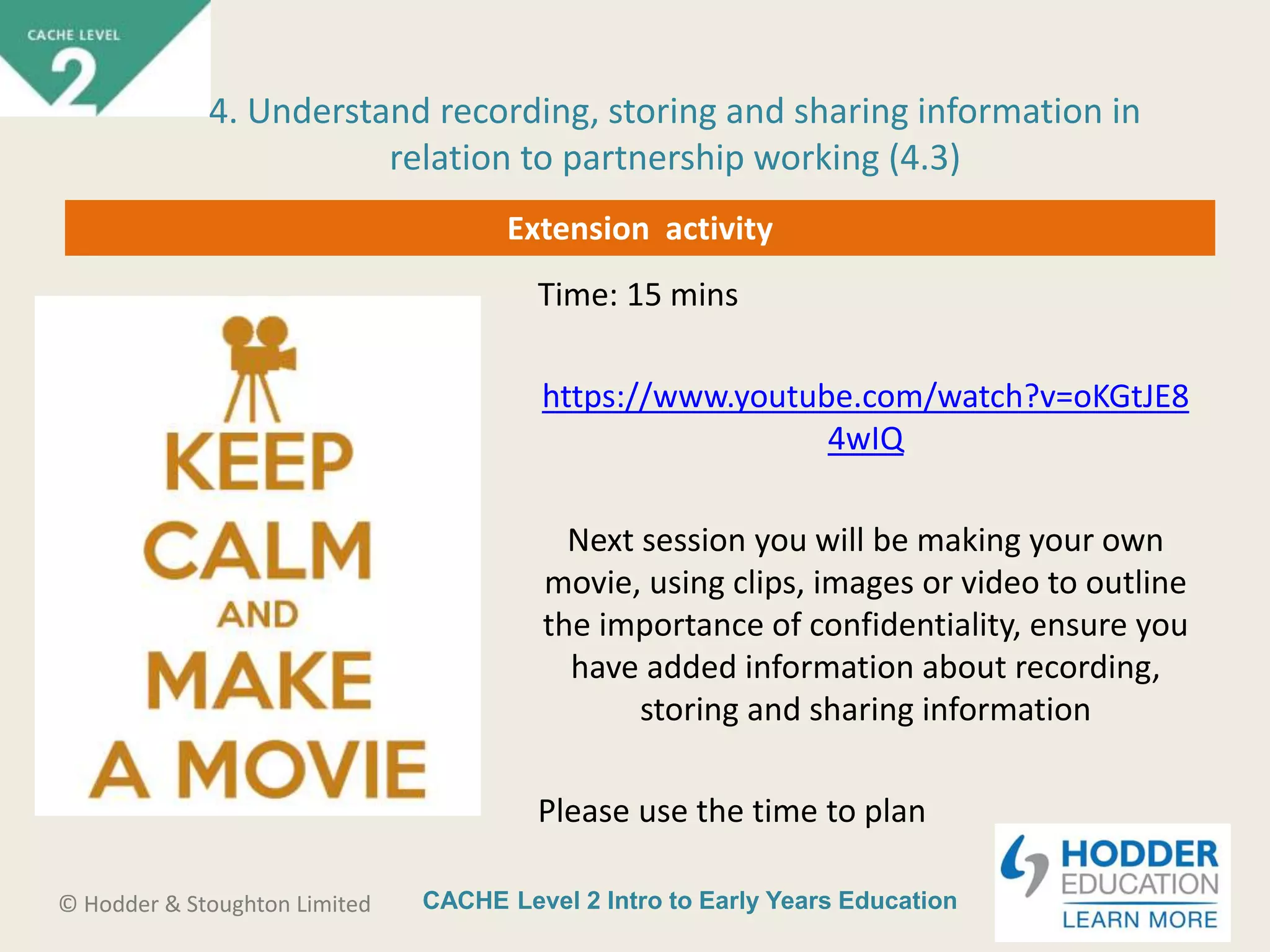 CACHE Level 2 Intro to Early Years Education© Hodder & Stoughton Limited
Extension activity
Time: 15 mins
https://www.youtube.com/watch?v=oKGtJE8
4wIQ
Next session you will be making your own
movie, using clips, images or video to outline
the importance of confidentiality, ensure you
have added information about recording,
storing and sharing information
Please use the time to plan
4. Understand recording, storing and sharing information in
relation to partnership working (4.3)
 