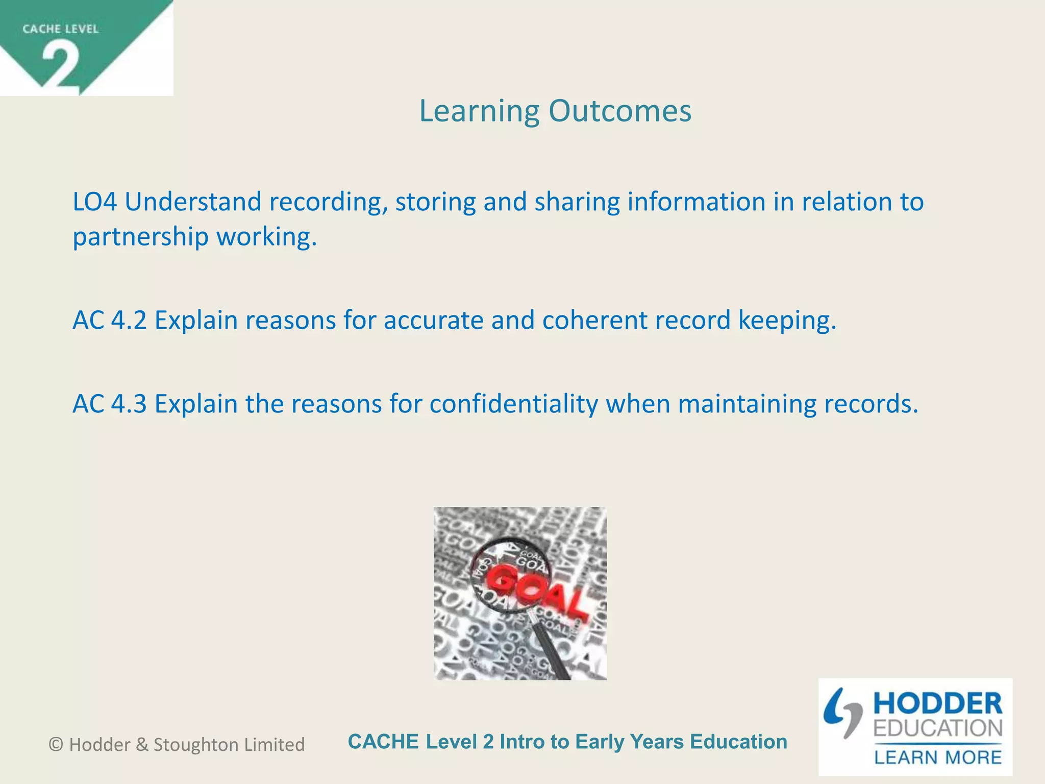 CACHE Level 2 Intro to Early Years Education© Hodder & Stoughton Limited
Learning Outcomes
LO4 Understand recording, storing and sharing information in relation to
partnership working.
AC 4.2 Explain reasons for accurate and coherent record keeping.
AC 4.3 Explain the reasons for confidentiality when maintaining records.
 