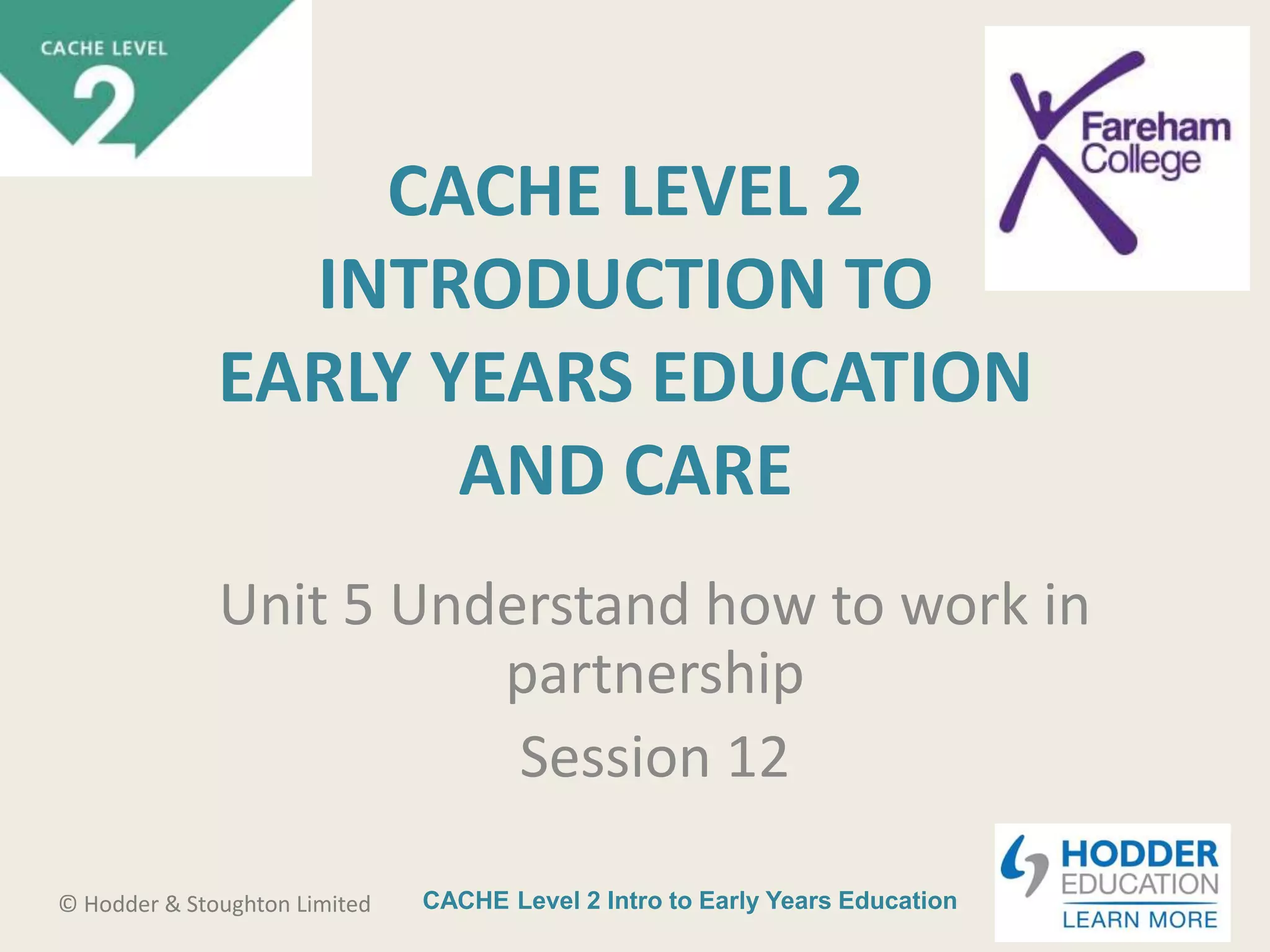 CACHE Level 2 Intro to Early Years Education© Hodder & Stoughton Limited
CACHE LEVEL 2
INTRODUCTION TO
EARLY YEARS EDUCATION
AND CARE
Unit 5 Understand how to work in
partnership
Session 12
 