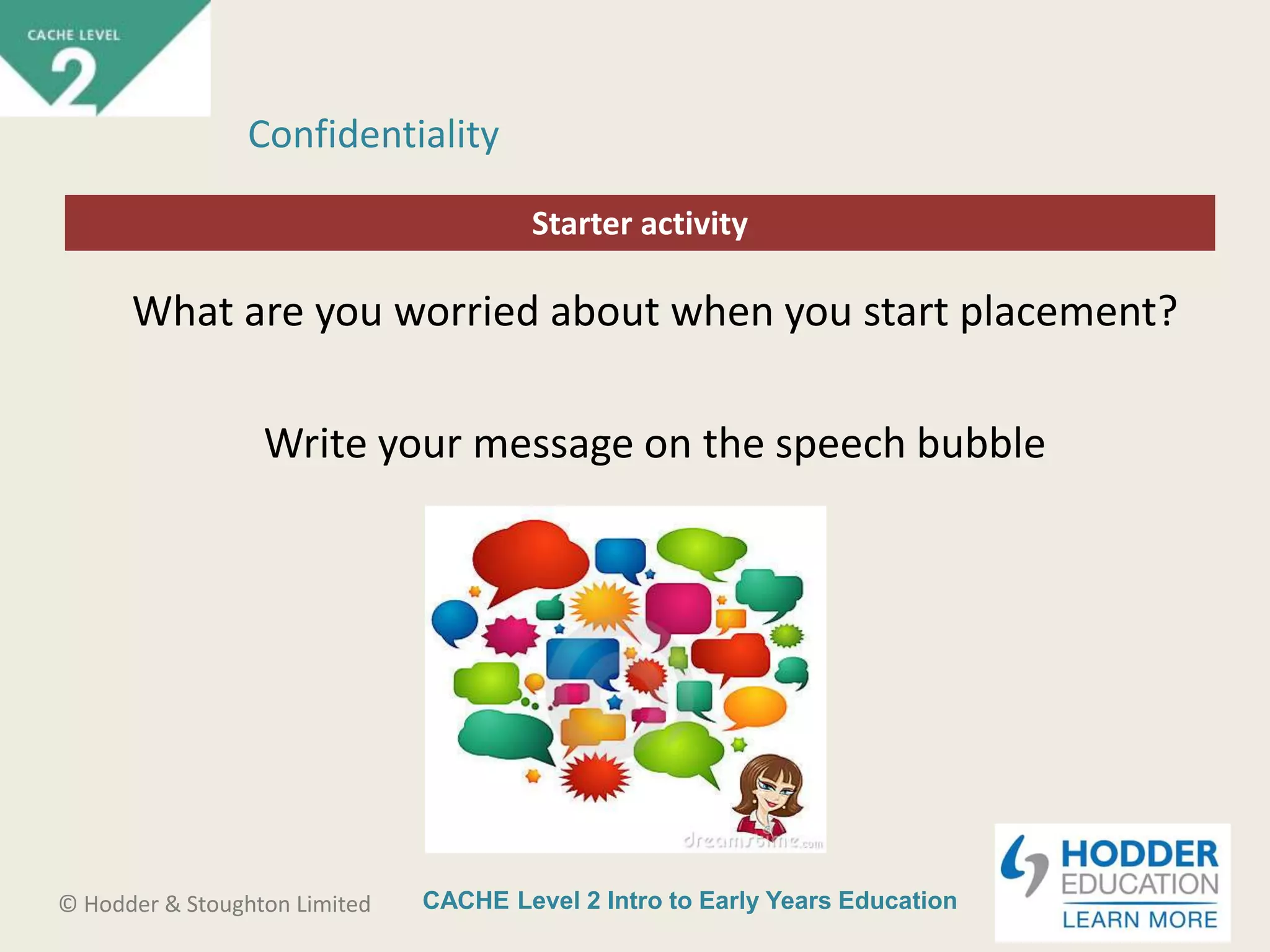 CACHE Level 2 Intro to Early Years Education© Hodder & Stoughton Limited
Starter activity
Confidentiality
What are you worried about when you start placement?
Write your message on the speech bubble
 