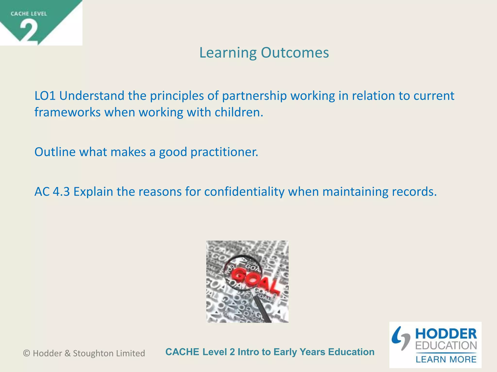 CACHE Level 2 Intro to Early Years Education© Hodder & Stoughton Limited
Learning Outcomes
LO1 Understand the principles of partnership working in relation to current
frameworks when working with children.
Outline what makes a good practitioner.
AC 4.3 Explain the reasons for confidentiality when maintaining records.
 