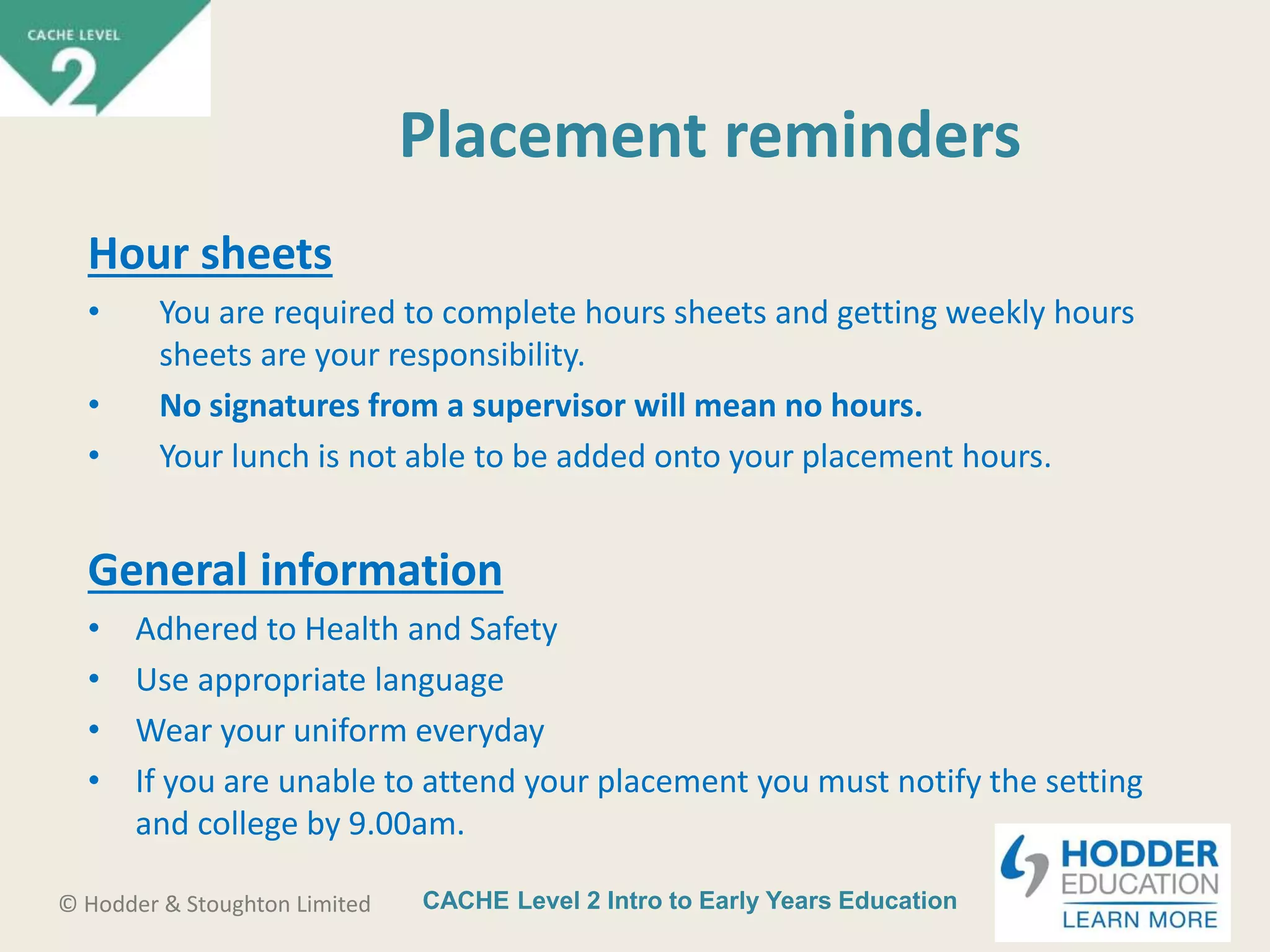 CACHE Level 2 Intro to Early Years Education© Hodder & Stoughton Limited
Placement reminders
Hour sheets
• You are required to complete hours sheets and getting weekly hours
sheets are your responsibility.
• No signatures from a supervisor will mean no hours.
• Your lunch is not able to be added onto your placement hours.
General information
• Adhered to Health and Safety
• Use appropriate language
• Wear your uniform everyday
• If you are unable to attend your placement you must notify the setting
and college by 9.00am.
 