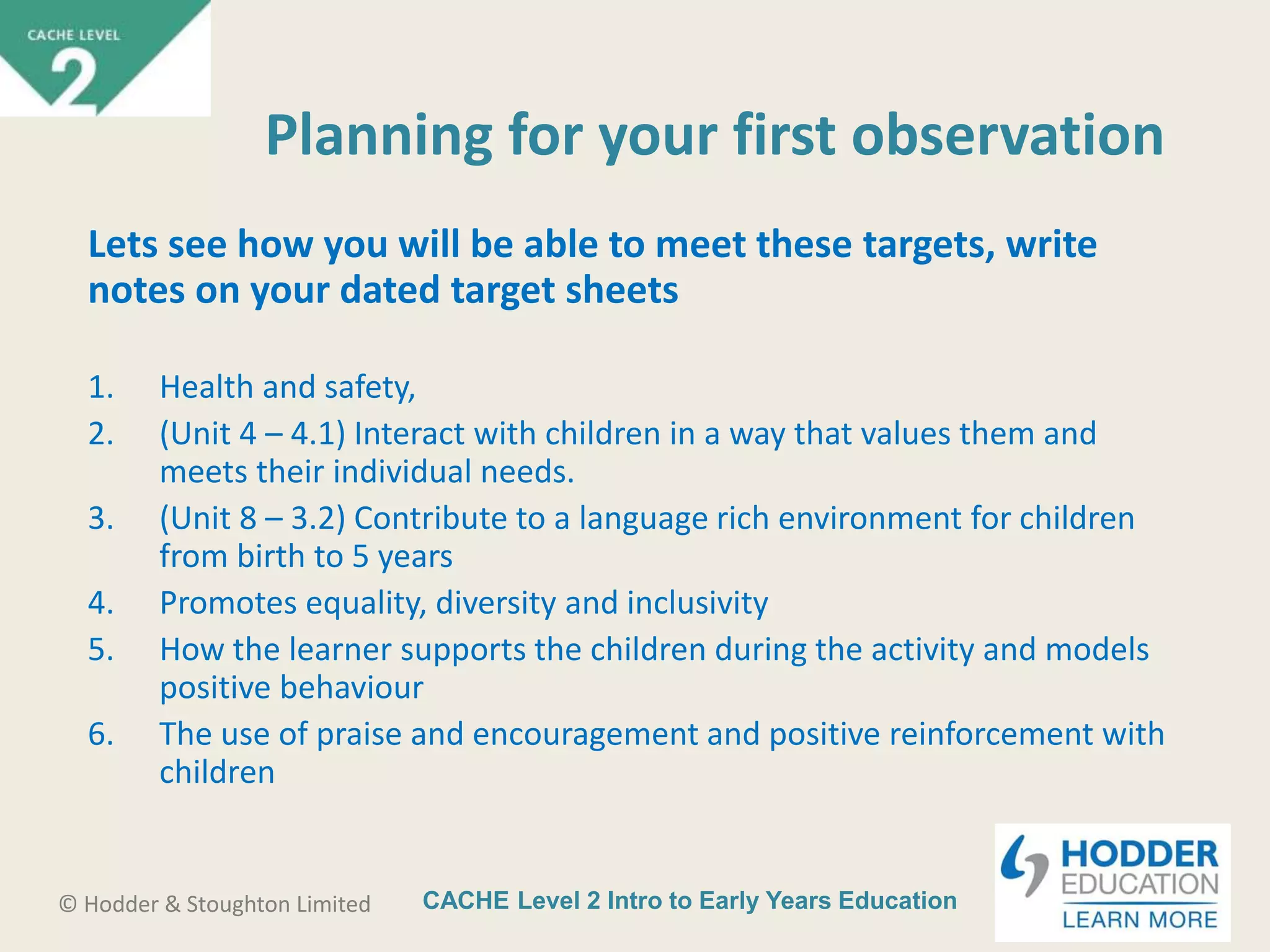 CACHE Level 2 Intro to Early Years Education© Hodder & Stoughton Limited
Planning for your first observation
Lets see how you will be able to meet these targets, write
notes on your dated target sheets
1. Health and safety,
2. (Unit 4 – 4.1) Interact with children in a way that values them and
meets their individual needs.
3. (Unit 8 – 3.2) Contribute to a language rich environment for children
from birth to 5 years
4. Promotes equality, diversity and inclusivity
5. How the learner supports the children during the activity and models
positive behaviour
6. The use of praise and encouragement and positive reinforcement with
children
 
