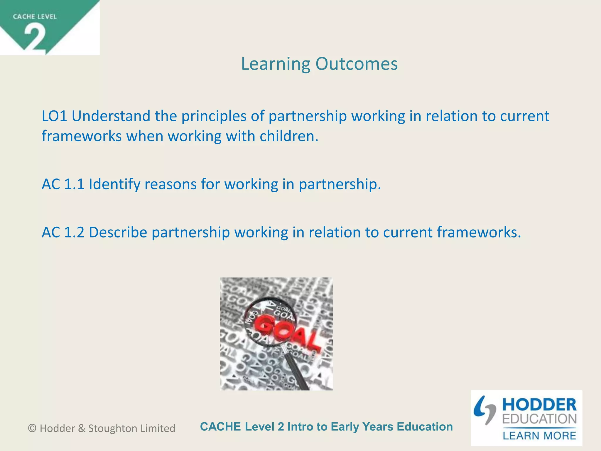 CACHE Level 2 Intro to Early Years Education© Hodder & Stoughton Limited
Learning Outcomes
LO1 Understand the principles of partnership working in relation to current
frameworks when working with children.
AC 1.1 Identify reasons for working in partnership.
AC 1.2 Describe partnership working in relation to current frameworks.
 