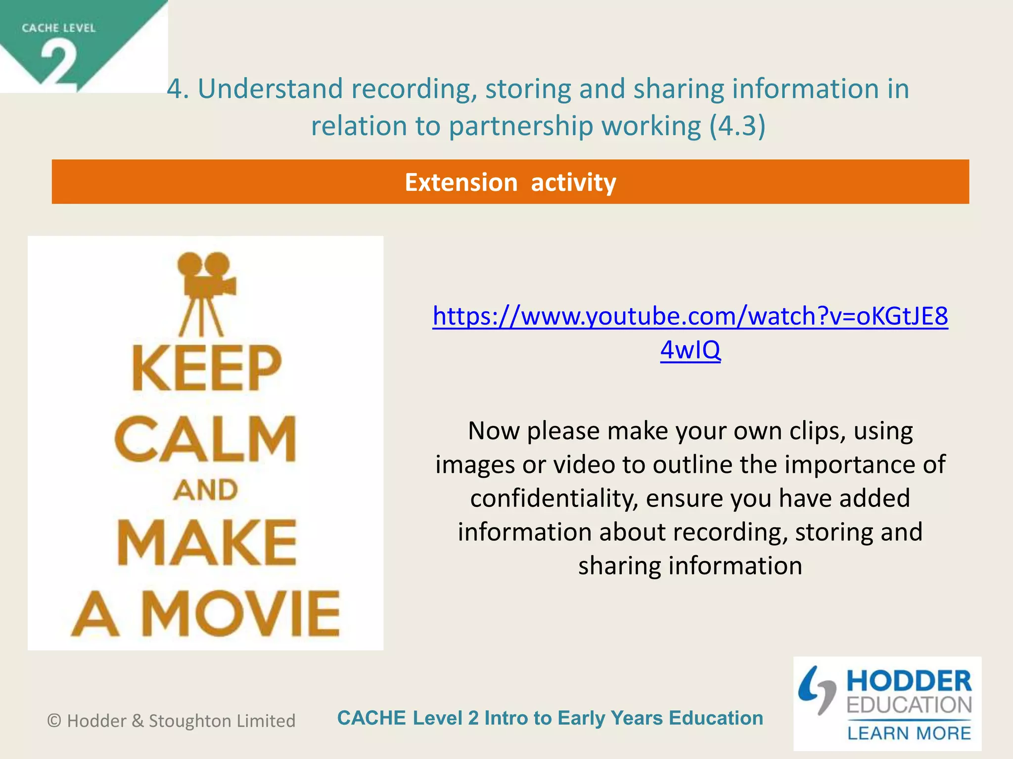 CACHE Level 2 Intro to Early Years Education© Hodder & Stoughton Limited
Extension activity
https://www.youtube.com/watch?v=oKGtJE8
4wIQ
Now please make your own clips, using
images or video to outline the importance of
confidentiality, ensure you have added
information about recording, storing and
sharing information
4. Understand recording, storing and sharing information in
relation to partnership working (4.3)
 