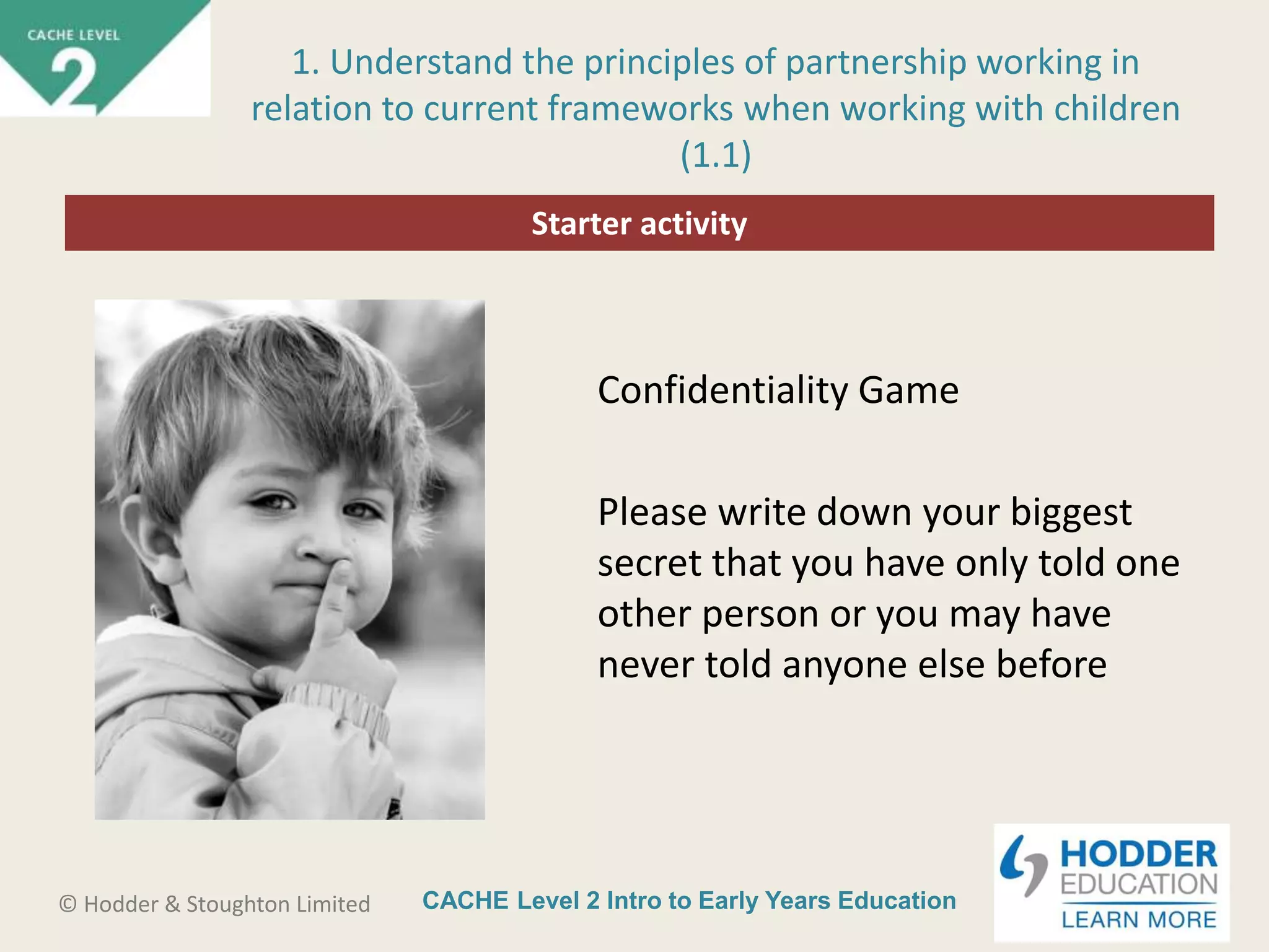 CACHE Level 2 Intro to Early Years Education© Hodder & Stoughton Limited
Starter activity
1. Understand the principles of partnership working in
relation to current frameworks when working with children
(1.1)
Confidentiality Game
Please write down your biggest
secret that you have only told one
other person or you may have
never told anyone else before
 