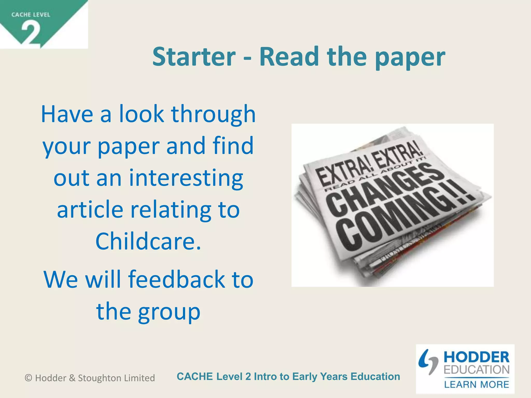 CACHE Level 2 Intro to Early Years Education© Hodder & Stoughton Limited
Starter - Read the paper
Have a look through
your paper and find
out an interesting
article relating to
Childcare.
We will feedback to
the group
 