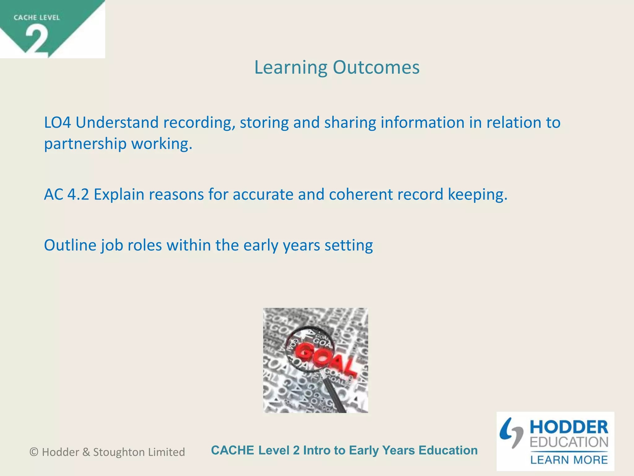 CACHE Level 2 Intro to Early Years Education© Hodder & Stoughton Limited
Learning Outcomes
LO4 Understand recording, storing and sharing information in relation to
partnership working.
AC 4.2 Explain reasons for accurate and coherent record keeping.
Outline job roles within the early years setting
 