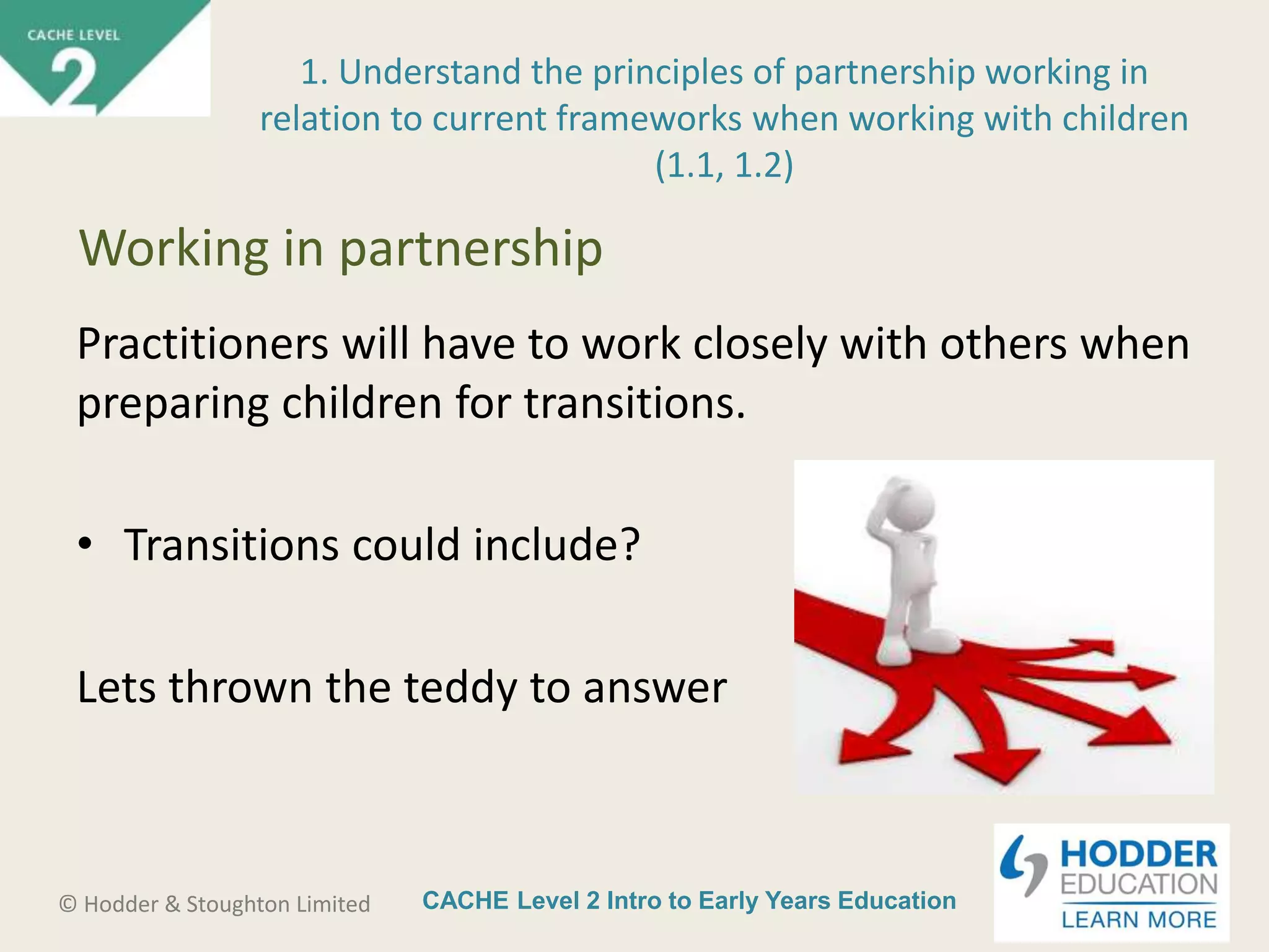 CACHE Level 2 Intro to Early Years Education© Hodder & Stoughton Limited
Practitioners will have to work closely with others when
preparing children for transitions.
• Transitions could include?
Lets thrown the teddy to answer
1. Understand the principles of partnership working in
relation to current frameworks when working with children
(1.1, 1.2)
Working in partnership
 