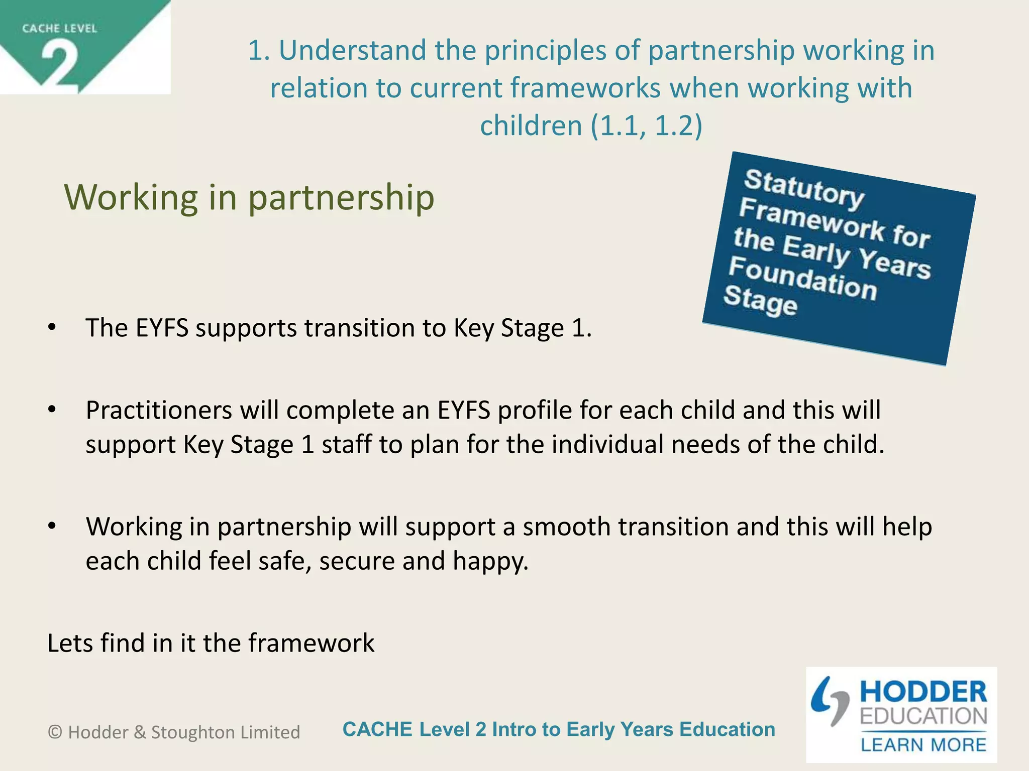 CACHE Level 2 Intro to Early Years Education© Hodder & Stoughton Limited
• The EYFS supports transition to Key Stage 1.
• Practitioners will complete an EYFS profile for each child and this will
support Key Stage 1 staff to plan for the individual needs of the child.
• Working in partnership will support a smooth transition and this will help
each child feel safe, secure and happy.
Lets find in it the framework
1. Understand the principles of partnership working in
relation to current frameworks when working with
children (1.1, 1.2)
Working in partnership
 