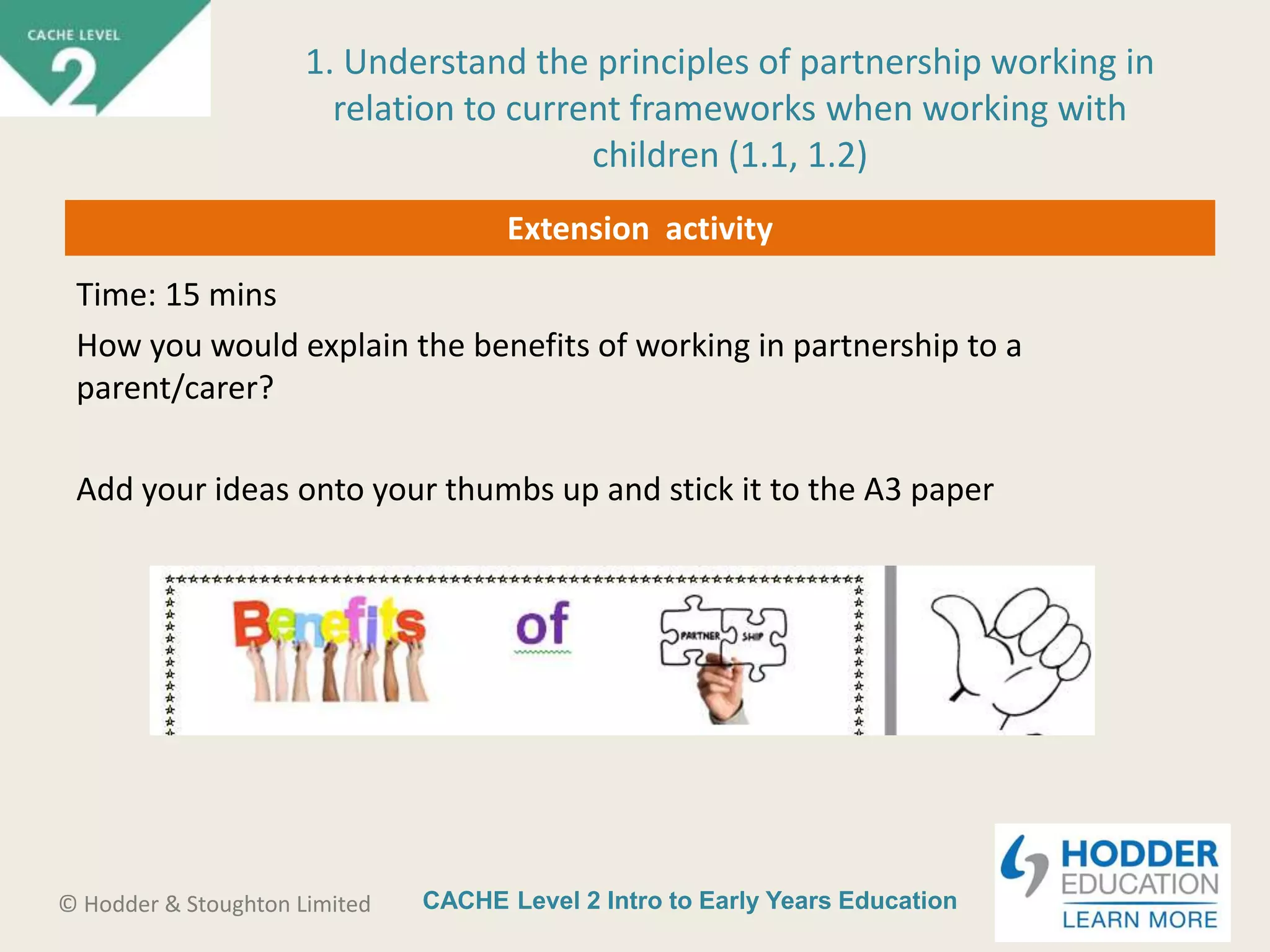 CACHE Level 2 Intro to Early Years Education© Hodder & Stoughton Limited
Extension activity
Time: 15 mins
How you would explain the benefits of working in partnership to a
parent/carer?
Add your ideas onto your thumbs up and stick it to the A3 paper
1. Understand the principles of partnership working in
relation to current frameworks when working with
children (1.1, 1.2)
 