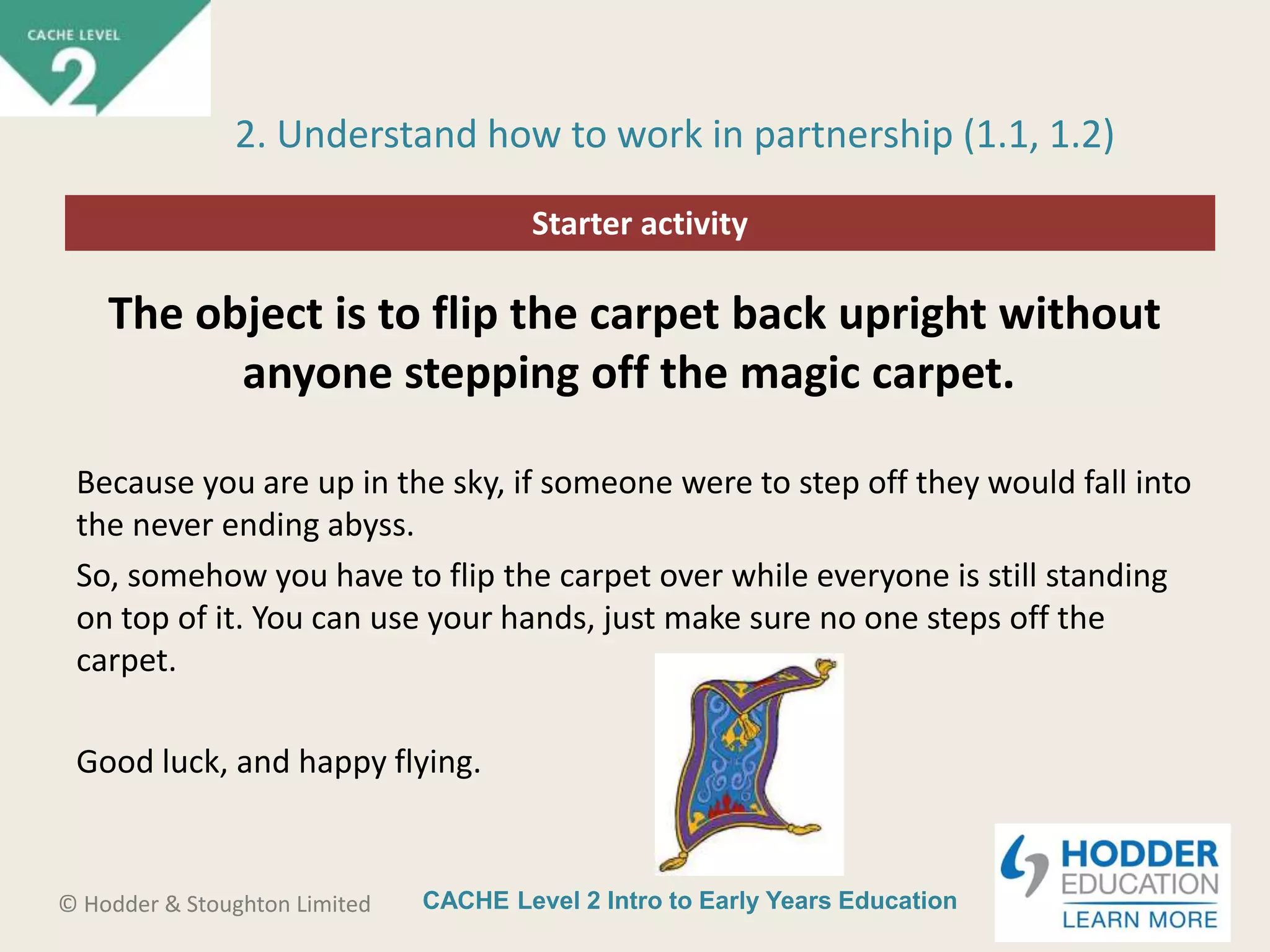 CACHE Level 2 Intro to Early Years Education© Hodder & Stoughton Limited
Starter activity
2. Understand how to work in partnership (1.1, 1.2)
The object is to flip the carpet back upright without
anyone stepping off the magic carpet.
Because you are up in the sky, if someone were to step off they would fall into
the never ending abyss.
So, somehow you have to flip the carpet over while everyone is still standing
on top of it. You can use your hands, just make sure no one steps off the
carpet.
Good luck, and happy flying.
 
