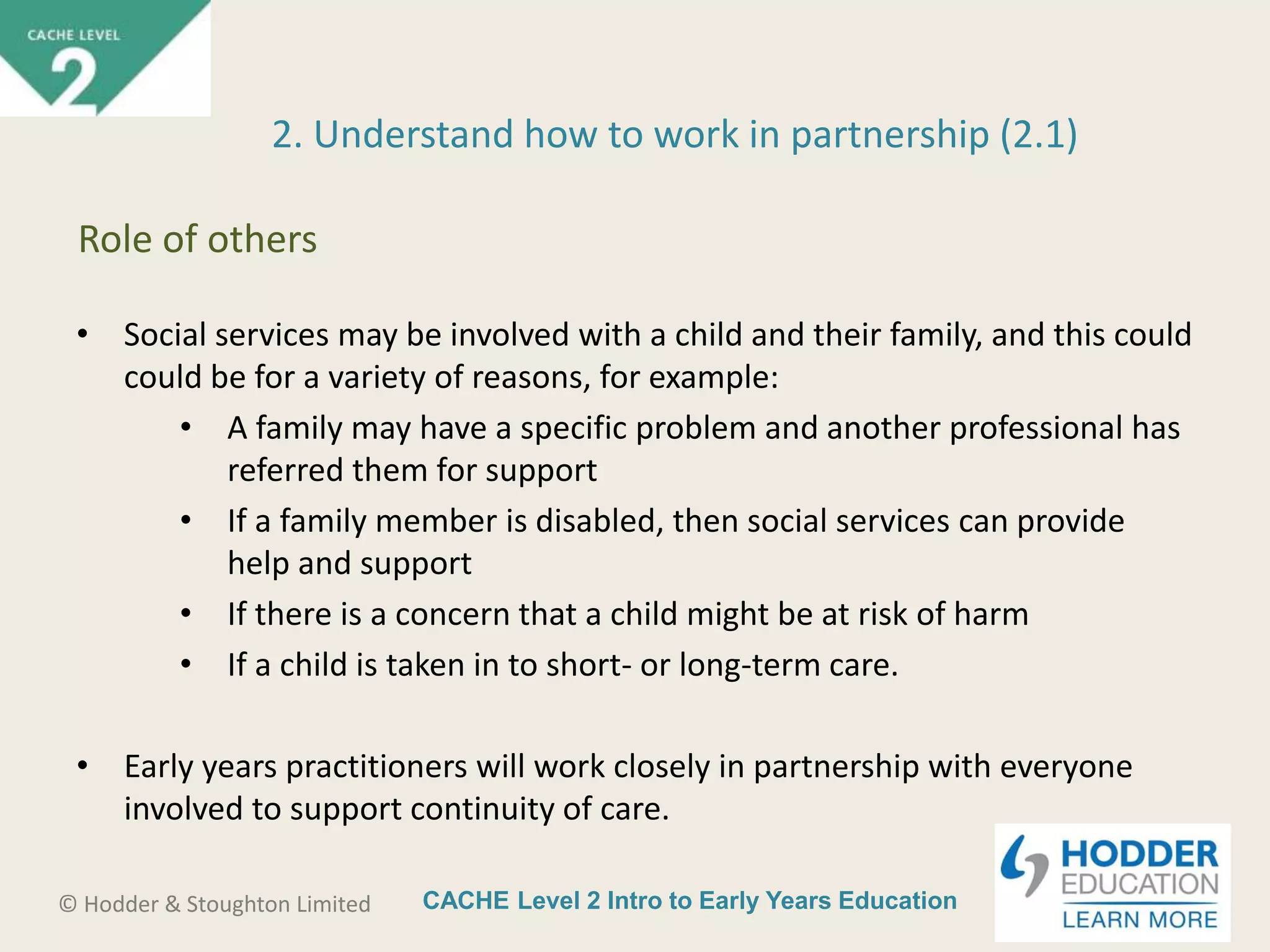 CACHE Level 2 Intro to Early Years Education© Hodder & Stoughton Limited
• Social services may be involved with a child and their family, and this could
could be for a variety of reasons, for example:
• A family may have a specific problem and another professional has
referred them for support
• If a family member is disabled, then social services can provide
help and support
• If there is a concern that a child might be at risk of harm
• If a child is taken in to short- or long-term care.
• Early years practitioners will work closely in partnership with everyone
involved to support continuity of care.
2. Understand how to work in partnership (2.1)
Role of others
 