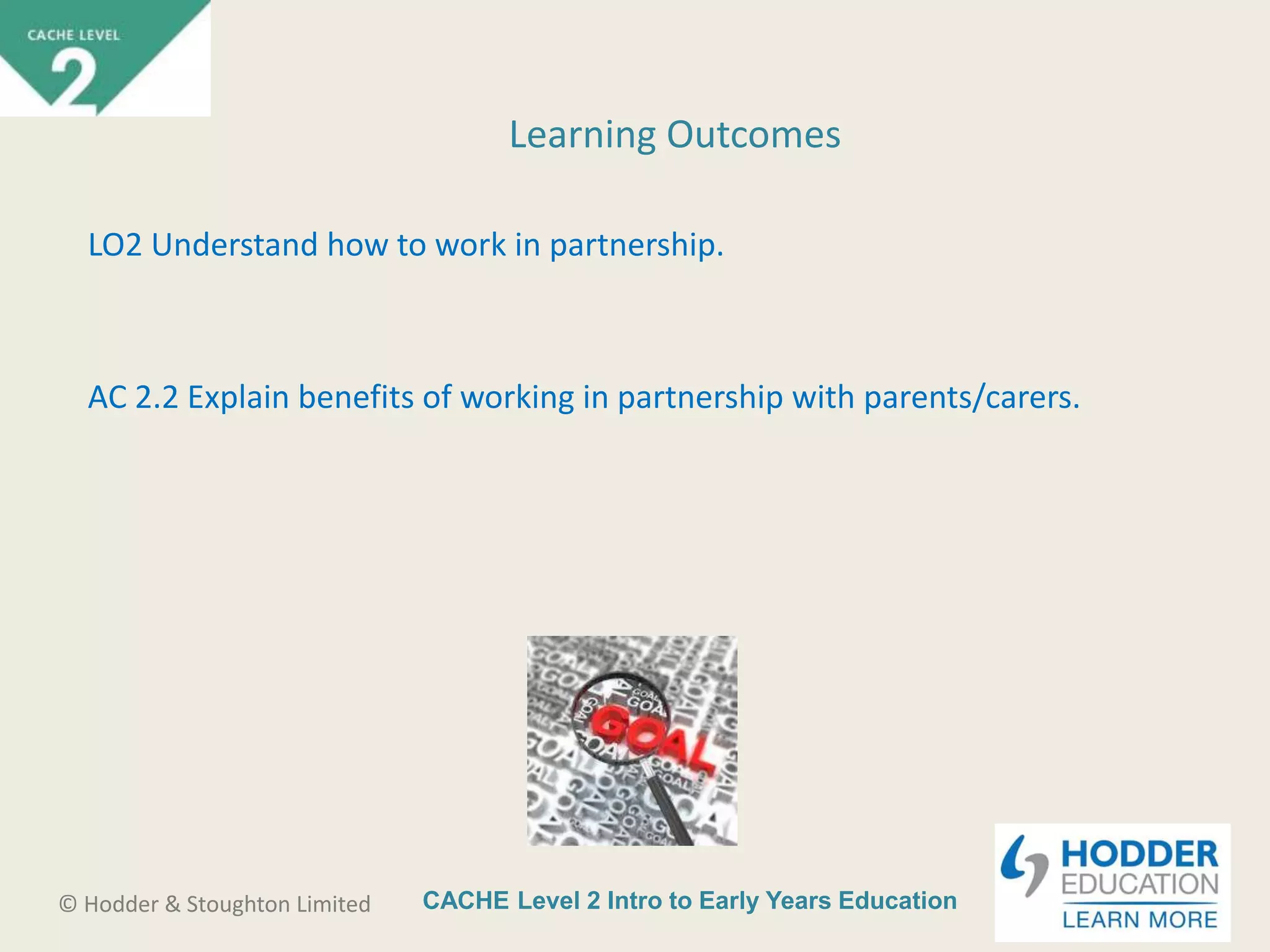 CACHE Level 2 Intro to Early Years Education© Hodder & Stoughton Limited
Learning Outcomes
LO2 Understand how to work in partnership.
AC 2.2 Explain benefits of working in partnership with parents/carers.
 