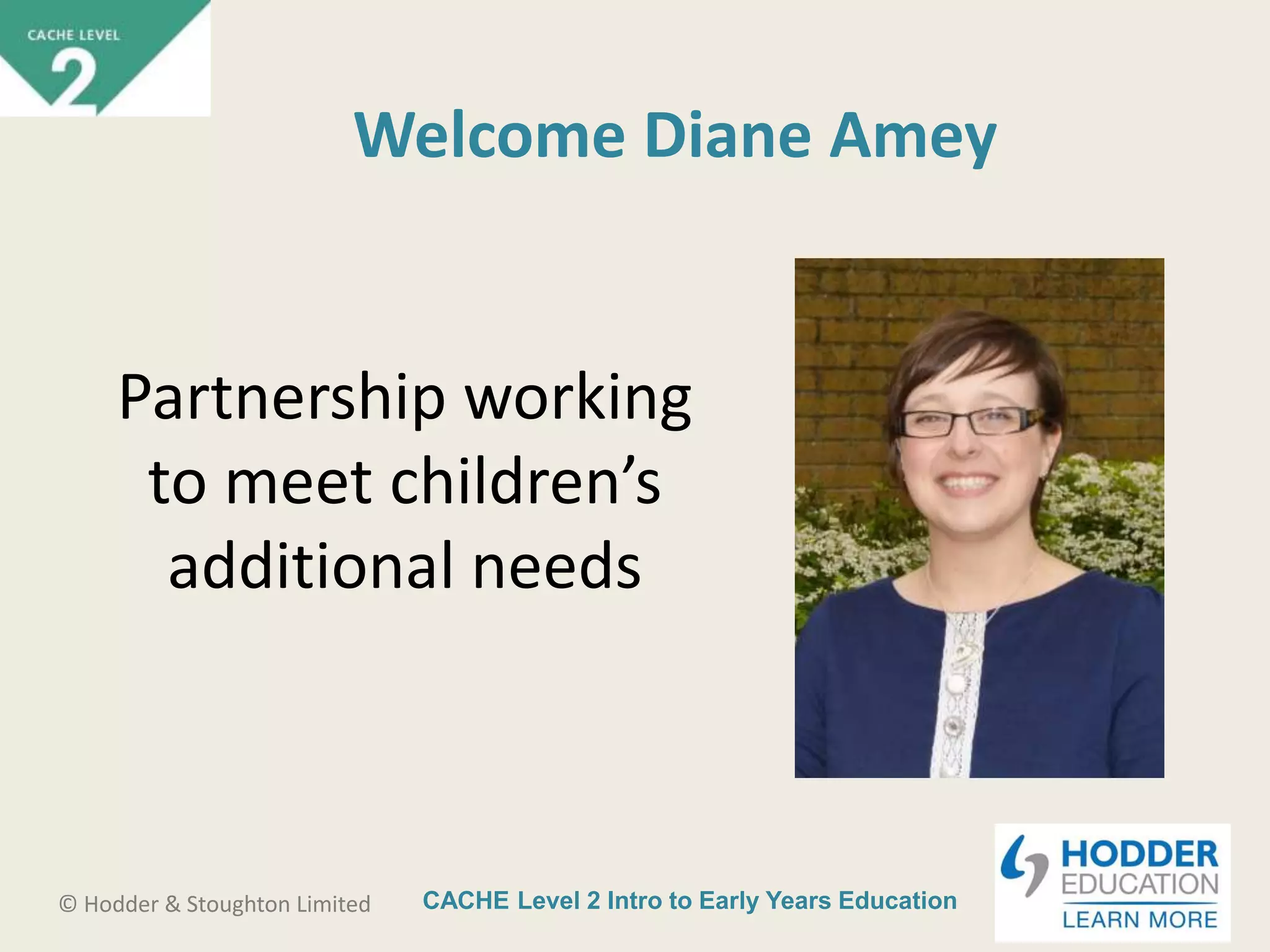 CACHE Level 2 Intro to Early Years Education© Hodder & Stoughton Limited
Welcome Diane Amey
Partnership working
to meet children’s
additional needs
 
