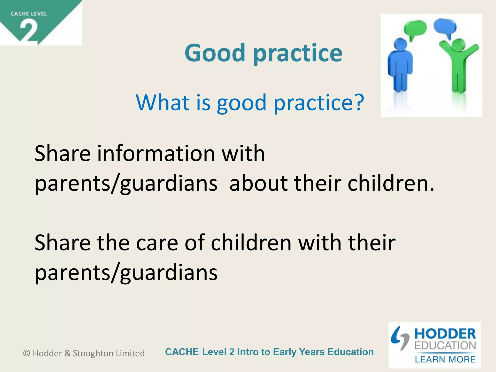 CACHE Level 2 Intro to Early Years Education© Hodder & Stoughton Limited
Good practice
What is good practice?
Share information with
parents/guardians about their children.
Share the care of children with their
parents/guardians
 