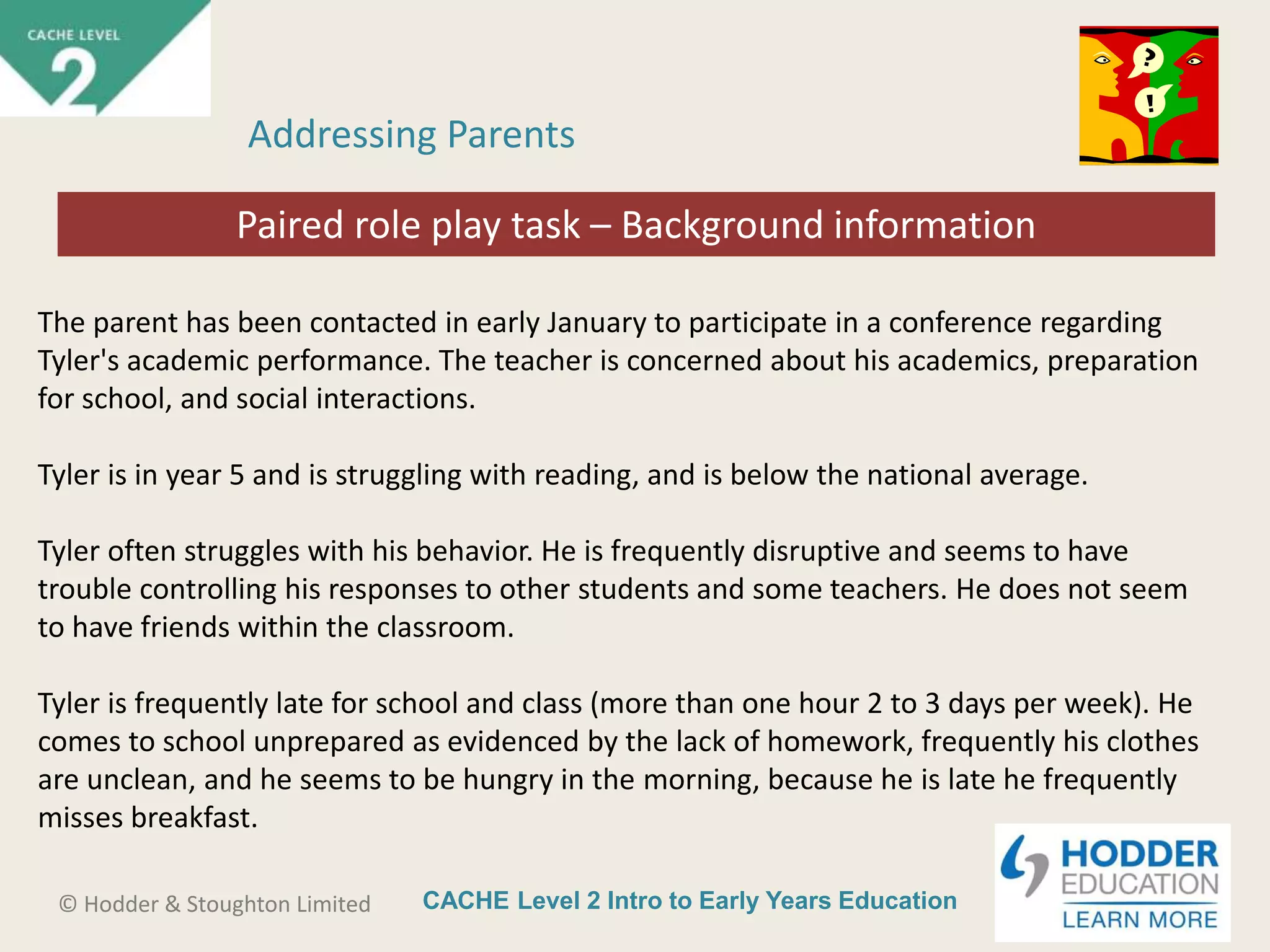 CACHE Level 2 Intro to Early Years Education© Hodder & Stoughton Limited
Starter activity
Addressing Parents
The parent has been contacted in early January to participate in a conference regarding
Tyler's academic performance. The teacher is concerned about his academics, preparation
for school, and social interactions.
Tyler is in year 5 and is struggling with reading, and is below the national average.
Tyler often struggles with his behavior. He is frequently disruptive and seems to have
trouble controlling his responses to other students and some teachers. He does not seem
to have friends within the classroom.
Tyler is frequently late for school and class (more than one hour 2 to 3 days per week). He
comes to school unprepared as evidenced by the lack of homework, frequently his clothes
are unclean, and he seems to be hungry in the morning, because he is late he frequently
misses breakfast.
Paired role play task – Background information
 