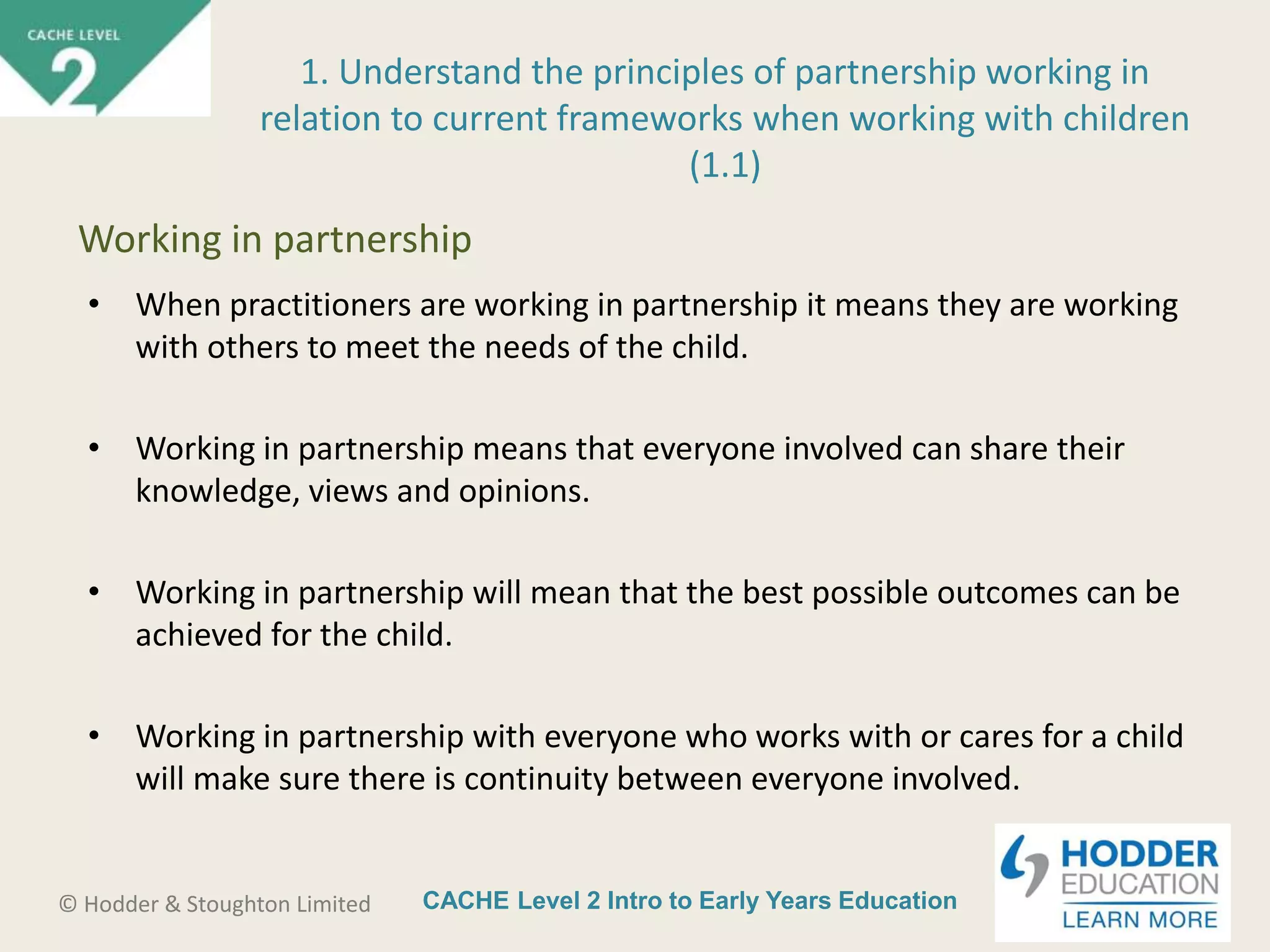 CACHE Level 2 Intro to Early Years Education© Hodder & Stoughton Limited
• When practitioners are working in partnership it means they are working
with others to meet the needs of the child.
• Working in partnership means that everyone involved can share their
knowledge, views and opinions.
• Working in partnership will mean that the best possible outcomes can be
achieved for the child.
• Working in partnership with everyone who works with or cares for a child
will make sure there is continuity between everyone involved.
1. Understand the principles of partnership working in
relation to current frameworks when working with children
(1.1)
Working in partnership
 