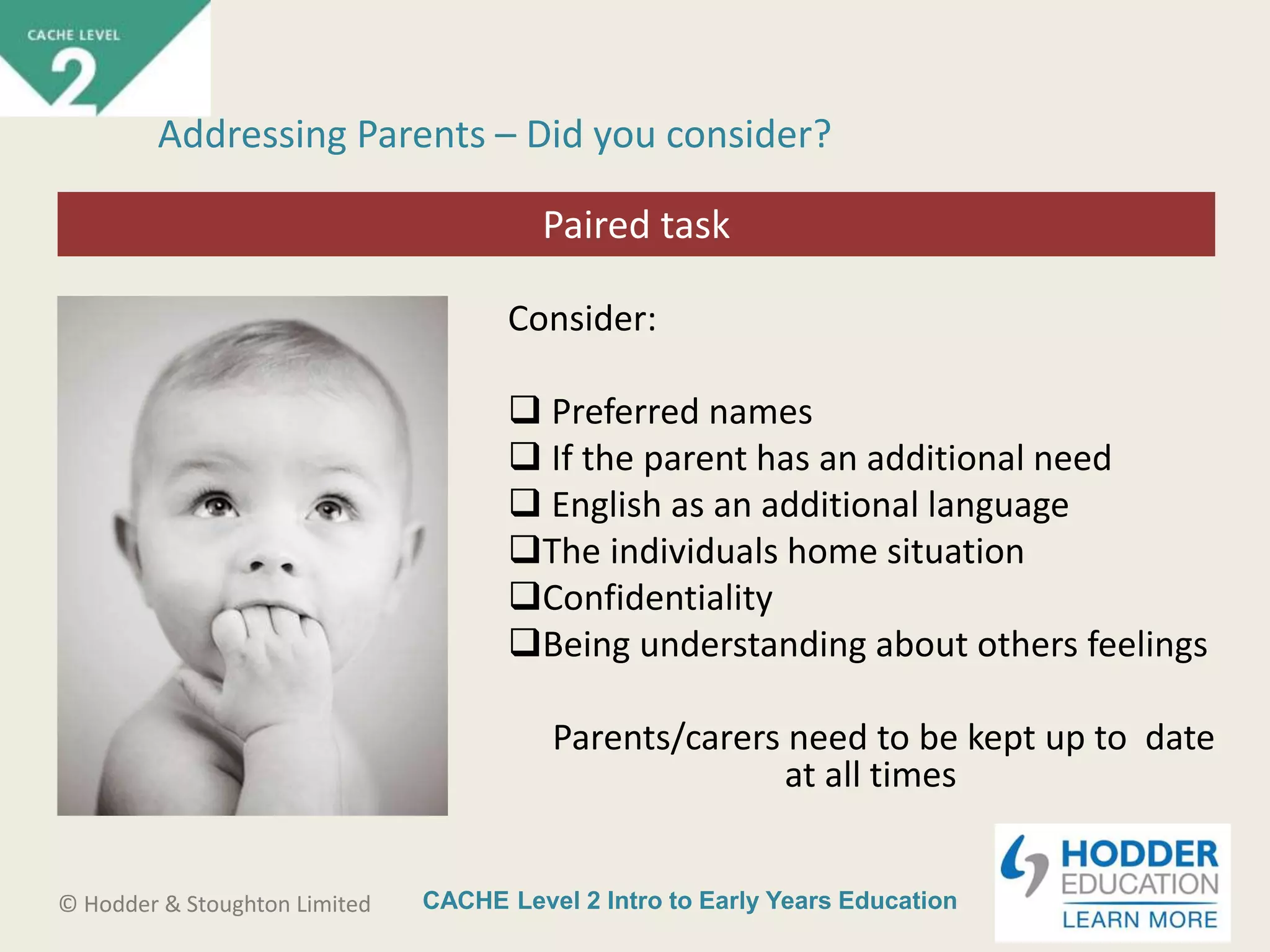 CACHE Level 2 Intro to Early Years Education© Hodder & Stoughton Limited
Starter activity
Addressing Parents – Did you consider?
Consider:
 Preferred names
 If the parent has an additional need
 English as an additional language
The individuals home situation
Confidentiality
Being understanding about others feelings
Parents/carers need to be kept up to date
at all times
Paired task
 