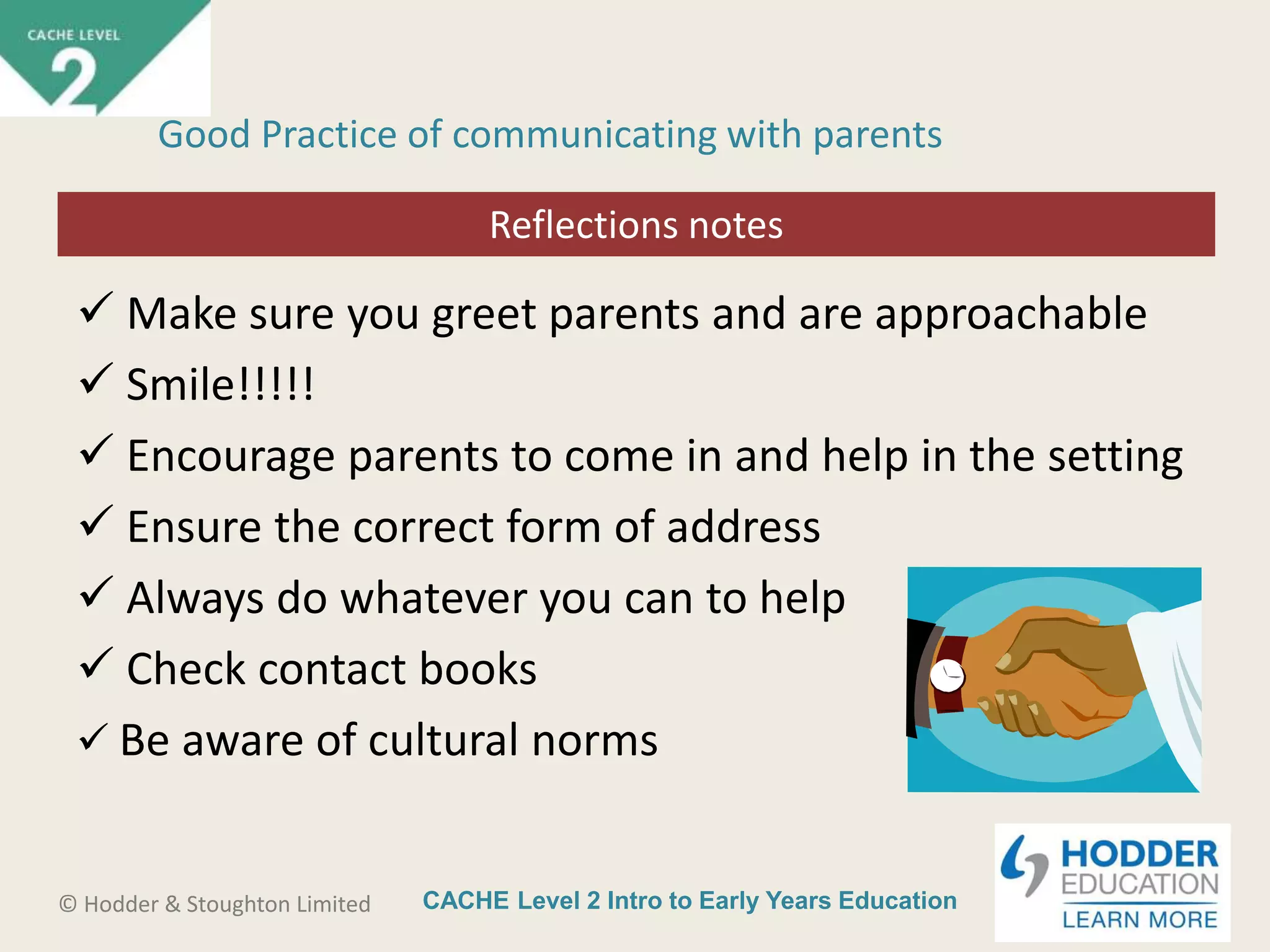 CACHE Level 2 Intro to Early Years Education© Hodder & Stoughton Limited
Starter activity
Good Practice of communicating with parents
 Make sure you greet parents and are approachable
 Smile!!!!!
 Encourage parents to come in and help in the setting
 Ensure the correct form of address
 Always do whatever you can to help
 Check contact books
 Be aware of cultural norms
Reflections notes
 