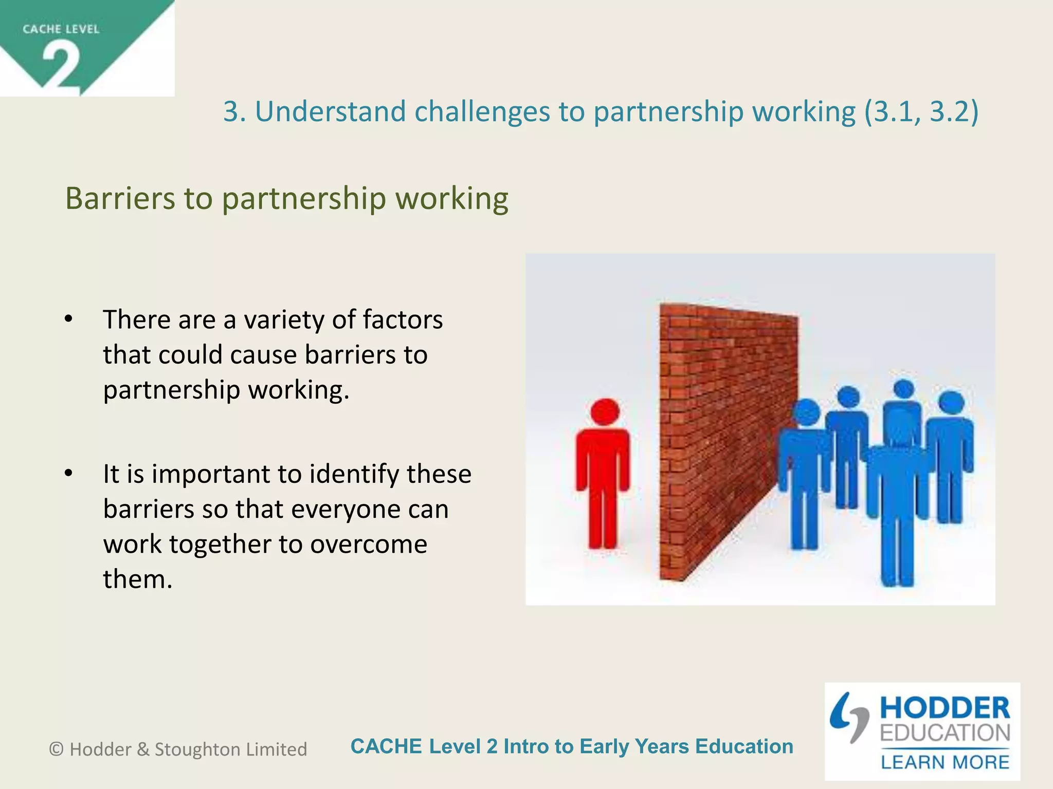 CACHE Level 2 Intro to Early Years Education© Hodder & Stoughton Limited
• There are a variety of factors
that could cause barriers to
partnership working.
• It is important to identify these
barriers so that everyone can
work together to overcome
them.
3. Understand challenges to partnership working (3.1, 3.2)
Barriers to partnership working
 