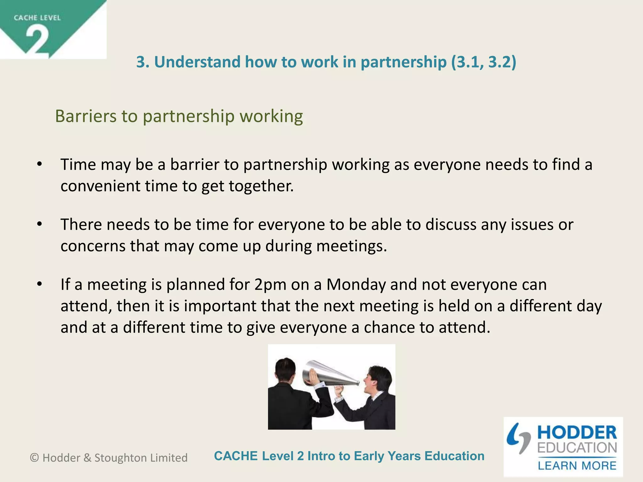 CACHE Level 2 Intro to Early Years Education© Hodder & Stoughton Limited
3. Understand how to work in partnership (3.1, 3.2)
• Time may be a barrier to partnership working as everyone needs to find a
convenient time to get together.
• There needs to be time for everyone to be able to discuss any issues or
concerns that may come up during meetings.
• If a meeting is planned for 2pm on a Monday and not everyone can
attend, then it is important that the next meeting is held on a different day
and at a different time to give everyone a chance to attend.
Barriers to partnership working
 