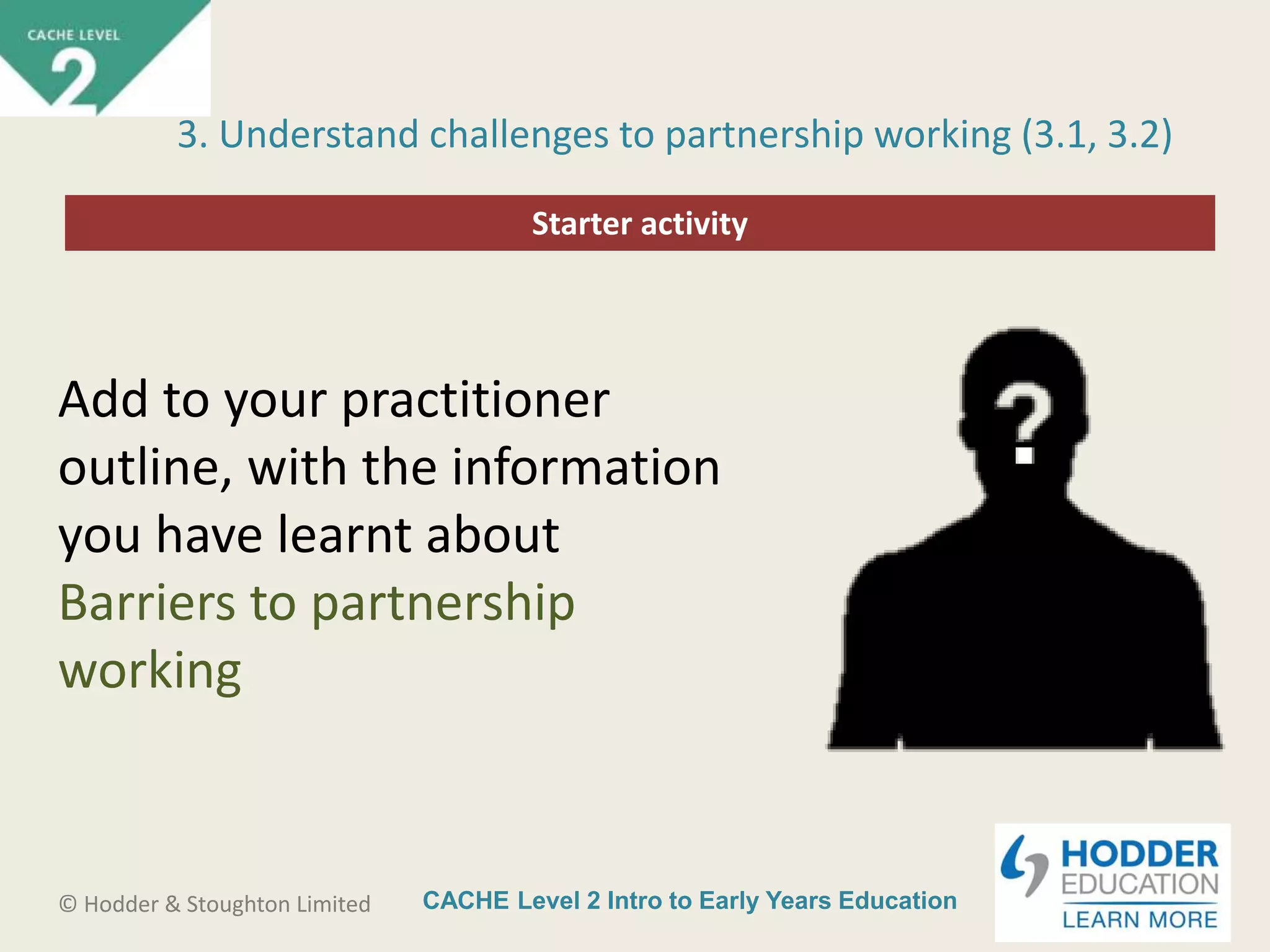 CACHE Level 2 Intro to Early Years Education© Hodder & Stoughton Limited
Starter activity
3. Understand challenges to partnership working (3.1, 3.2)
Add to your practitioner
outline, with the information
you have learnt about
Barriers to partnership
working
 