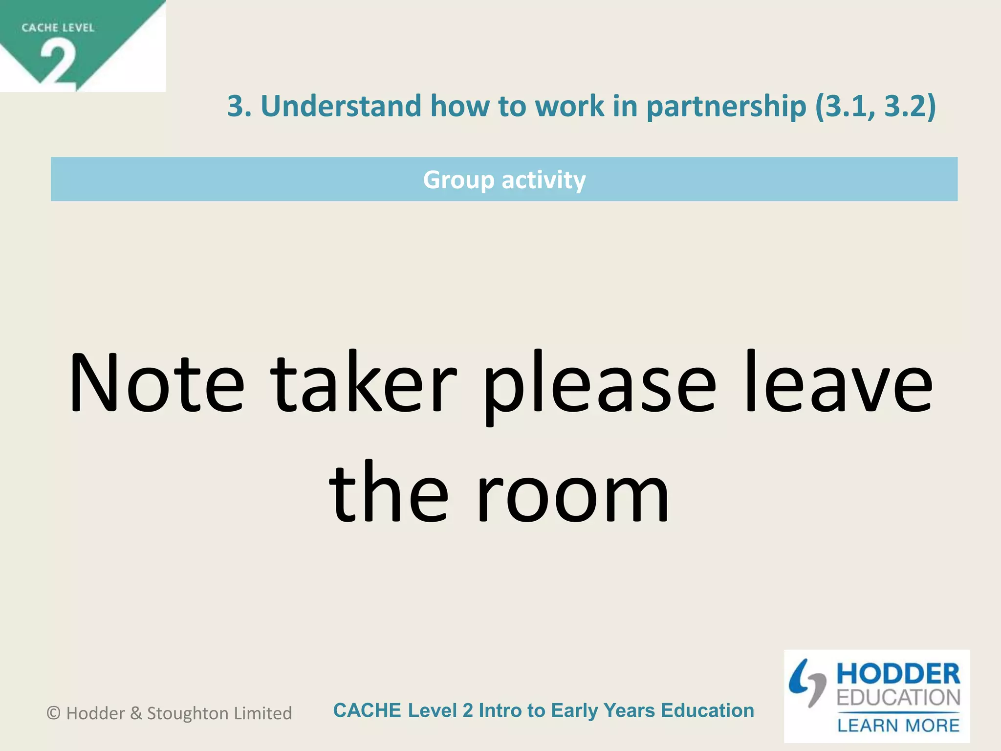CACHE Level 2 Intro to Early Years Education© Hodder & Stoughton Limited
Group activity
Note taker please leave
the room
3. Understand how to work in partnership (3.1, 3.2)
 