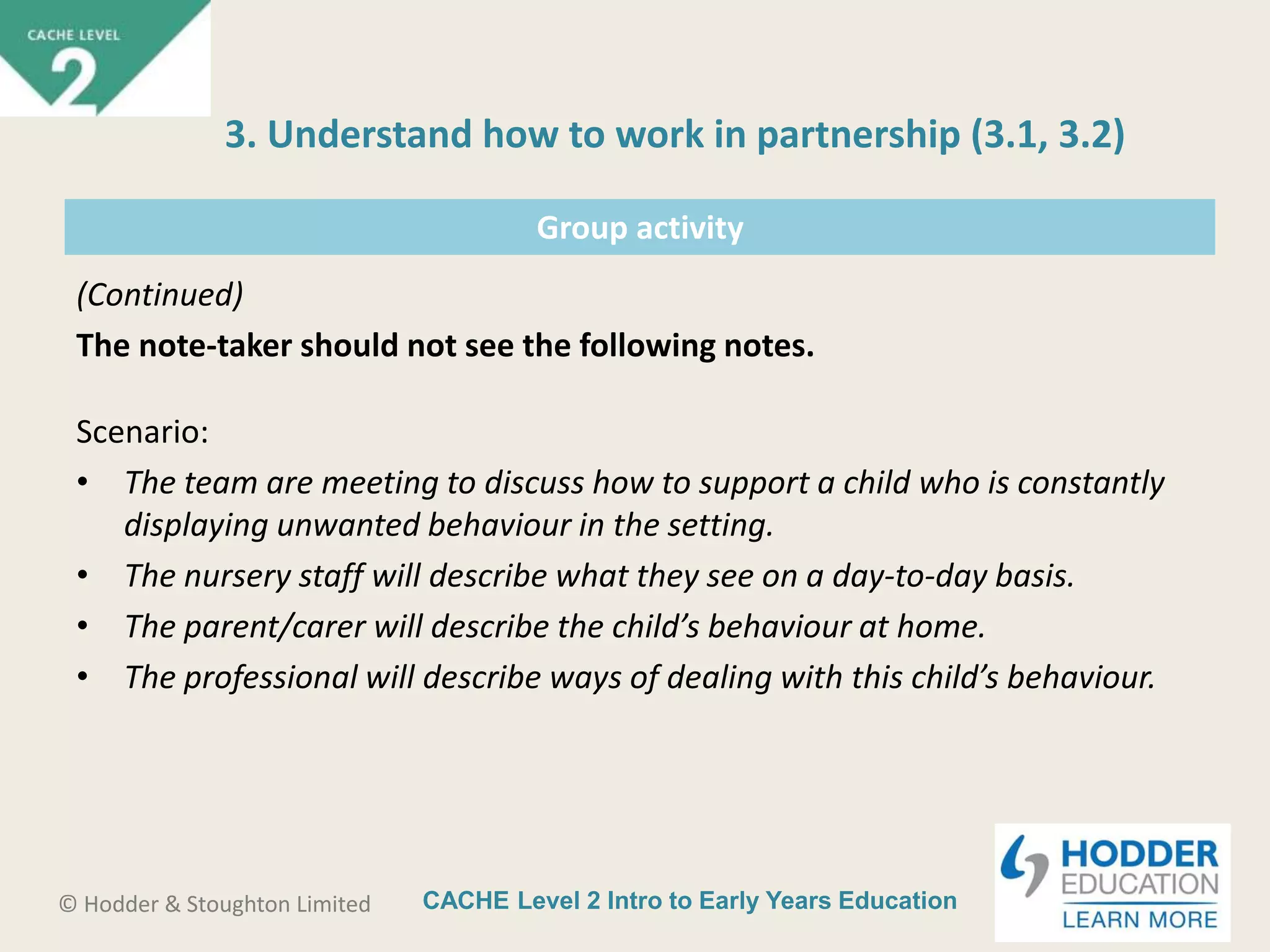 CACHE Level 2 Intro to Early Years Education© Hodder & Stoughton Limited
Group activity
(Continued)
The note-taker should not see the following notes.
Scenario:
• The team are meeting to discuss how to support a child who is constantly
displaying unwanted behaviour in the setting.
• The nursery staff will describe what they see on a day-to-day basis.
• The parent/carer will describe the child’s behaviour at home.
• The professional will describe ways of dealing with this child’s behaviour.
3. Understand how to work in partnership (3.1, 3.2)
 