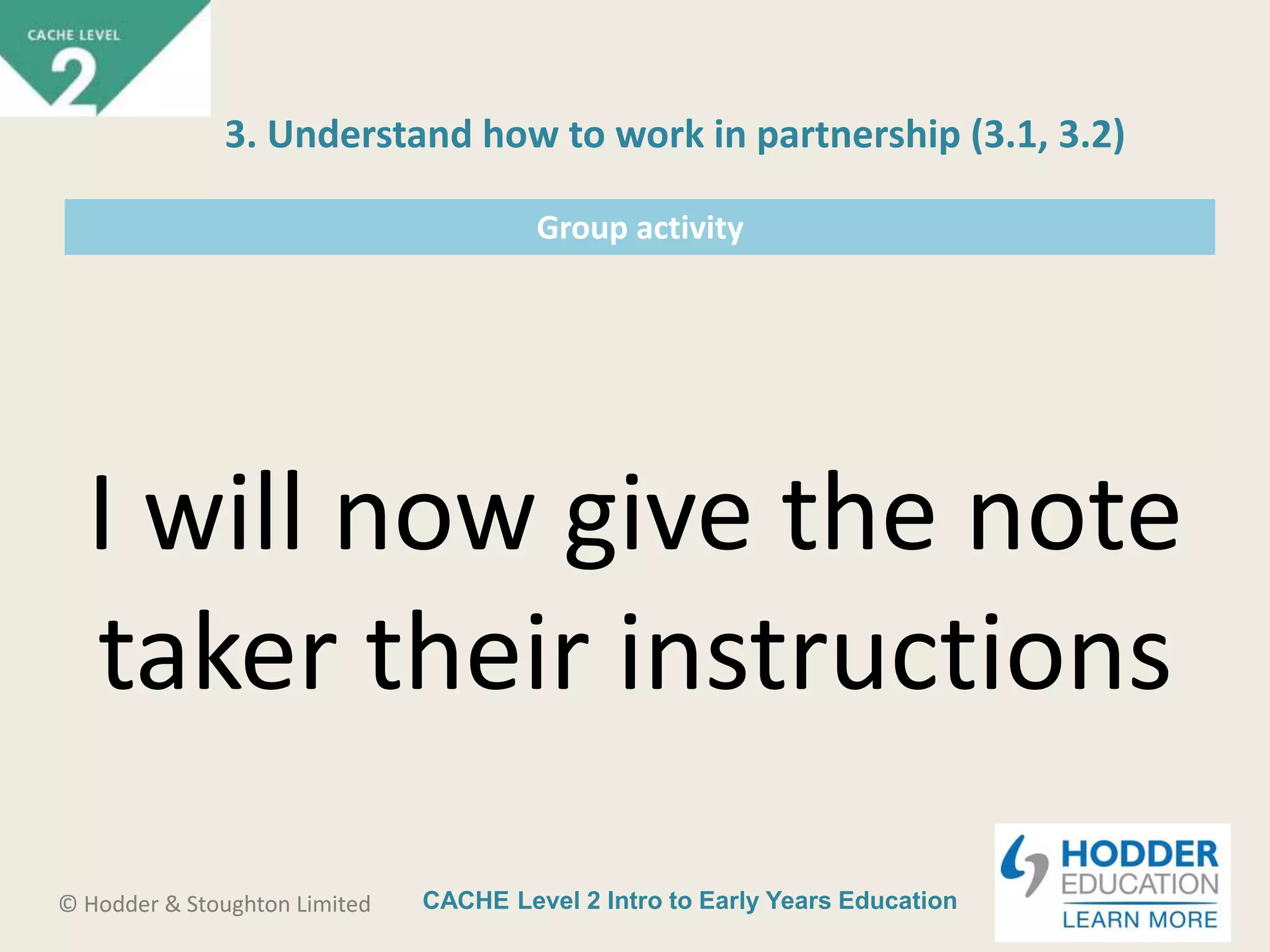 CACHE Level 2 Intro to Early Years Education© Hodder & Stoughton Limited
Group activity
I will now give the note
taker their instructions
3. Understand how to work in partnership (3.1, 3.2)
 
