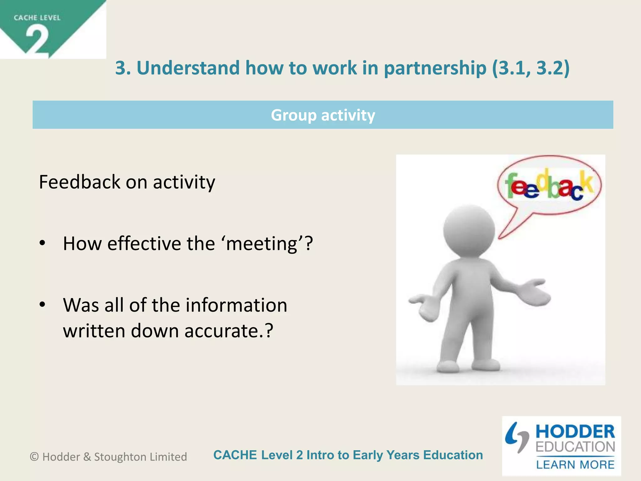 CACHE Level 2 Intro to Early Years Education© Hodder & Stoughton Limited
Group activity
Feedback on activity
• How effective the ‘meeting’?
• Was all of the information
written down accurate.?
3. Understand how to work in partnership (3.1, 3.2)
 