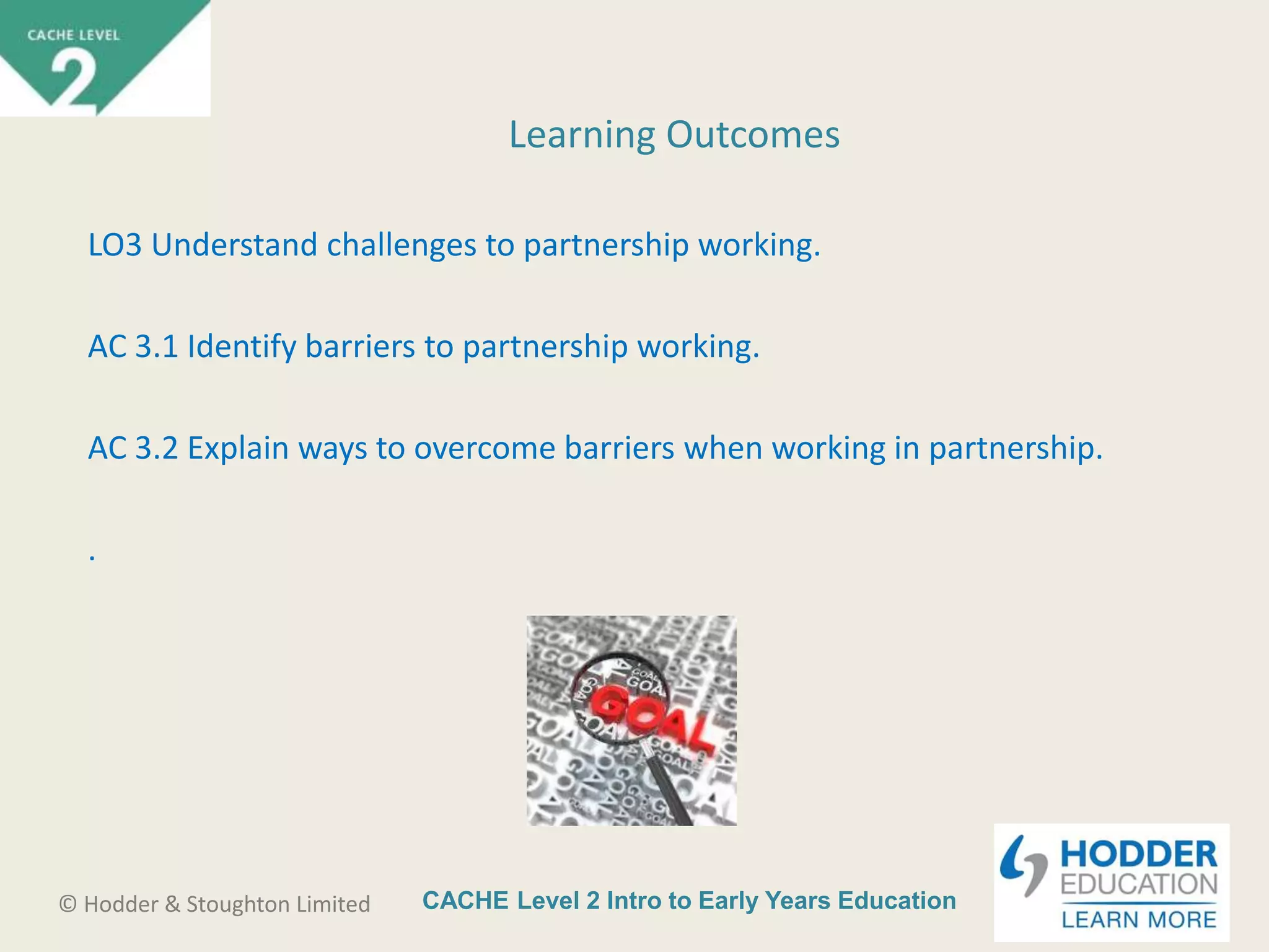 CACHE Level 2 Intro to Early Years Education© Hodder & Stoughton Limited
Learning Outcomes
LO3 Understand challenges to partnership working.
AC 3.1 Identify barriers to partnership working.
AC 3.2 Explain ways to overcome barriers when working in partnership.
.
 