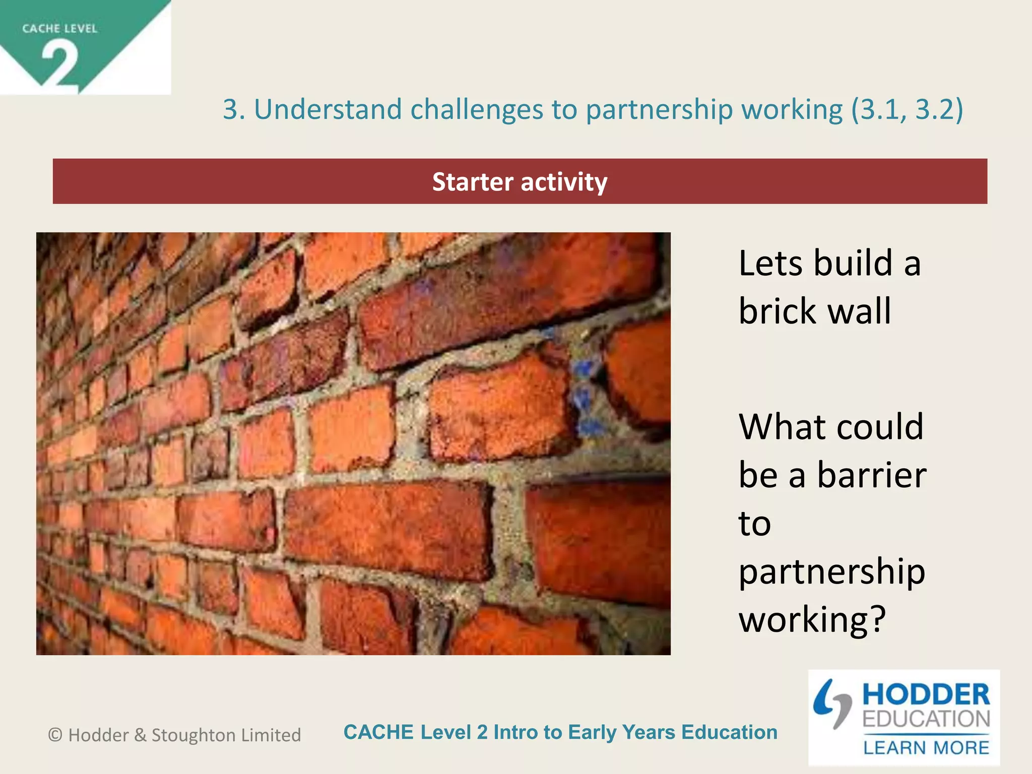 CACHE Level 2 Intro to Early Years Education© Hodder & Stoughton Limited
Starter activity
3. Understand challenges to partnership working (3.1, 3.2)
Lets build a
brick wall
What could
be a barrier
to
partnership
working?
 