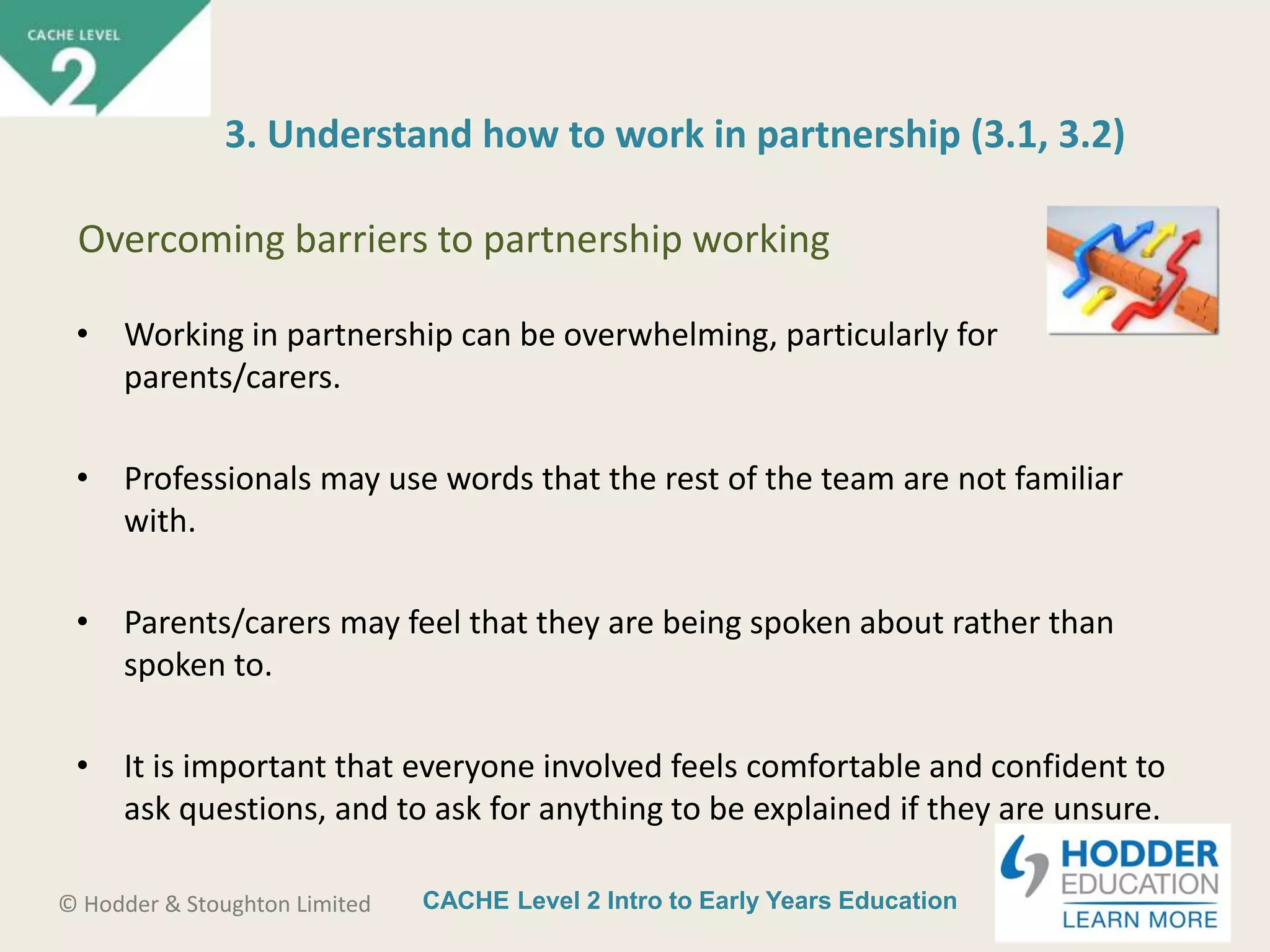CACHE Level 2 Intro to Early Years Education© Hodder & Stoughton Limited
• Working in partnership can be overwhelming, particularly for
parents/carers.
• Professionals may use words that the rest of the team are not familiar
with.
• Parents/carers may feel that they are being spoken about rather than
spoken to.
• It is important that everyone involved feels comfortable and confident to
ask questions, and to ask for anything to be explained if they are unsure.
3. Understand how to work in partnership (3.1, 3.2)
Overcoming barriers to partnership working
 