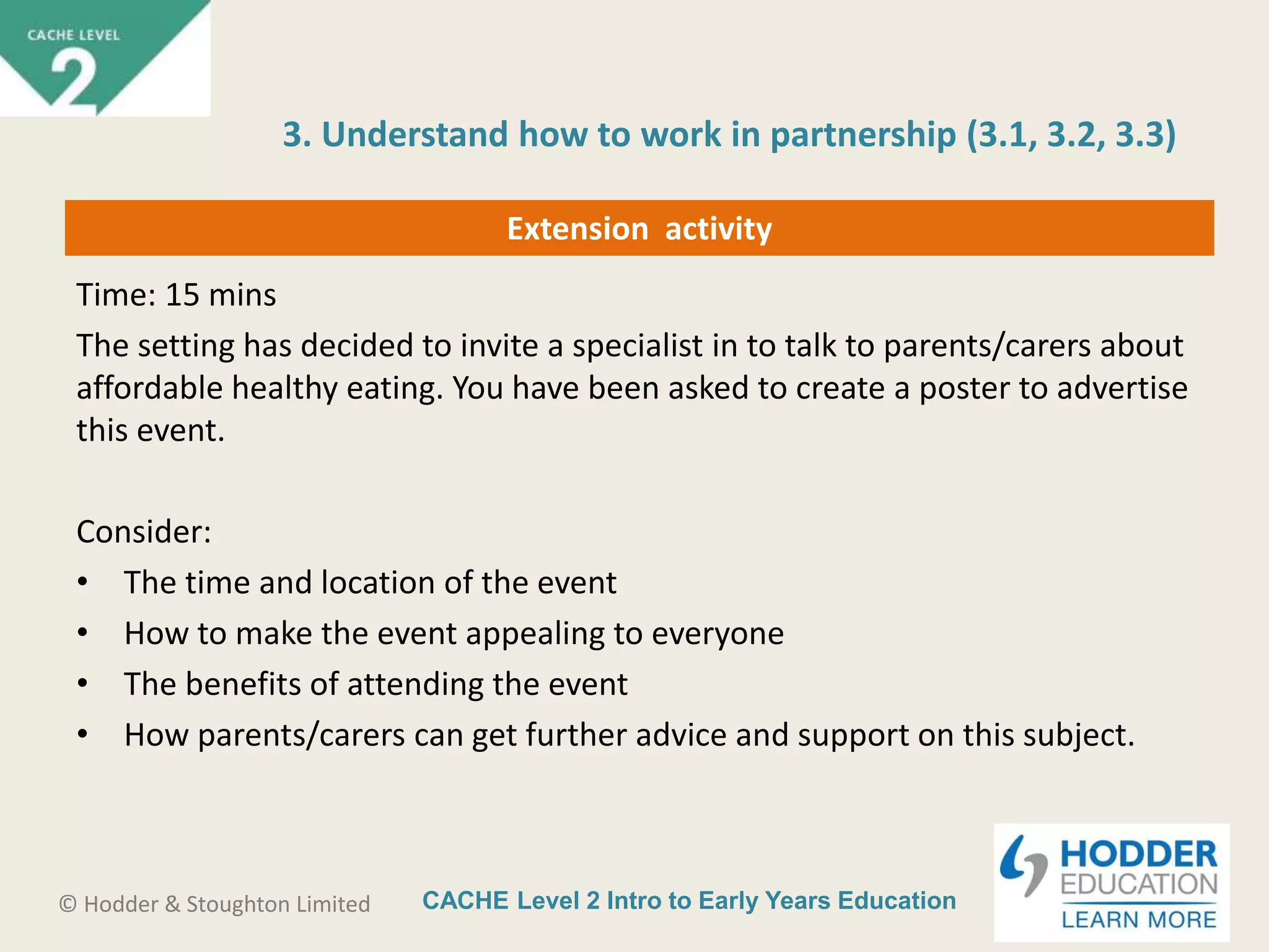 CACHE Level 2 Intro to Early Years Education© Hodder & Stoughton Limited
Extension activity
Time: 15 mins
The setting has decided to invite a specialist in to talk to parents/carers about
affordable healthy eating. You have been asked to create a poster to advertise
this event.
Consider:
• The time and location of the event
• How to make the event appealing to everyone
• The benefits of attending the event
• How parents/carers can get further advice and support on this subject.
3. Understand how to work in partnership (3.1, 3.2, 3.3)
 