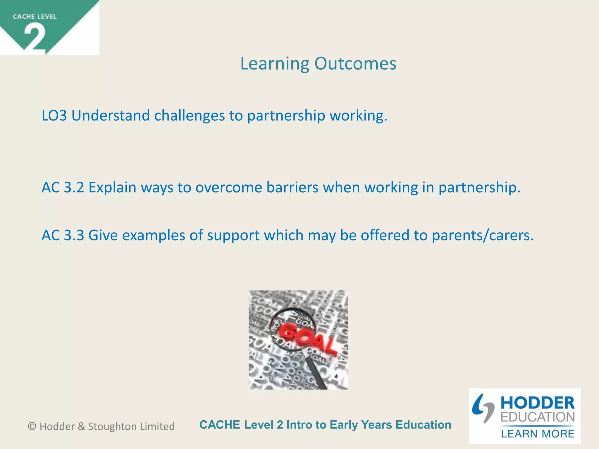 CACHE Level 2 Intro to Early Years Education© Hodder & Stoughton Limited
Learning Outcomes
LO3 Understand challenges to partnership working.
AC 3.2 Explain ways to overcome barriers when working in partnership.
AC 3.3 Give examples of support which may be offered to parents/carers.
 