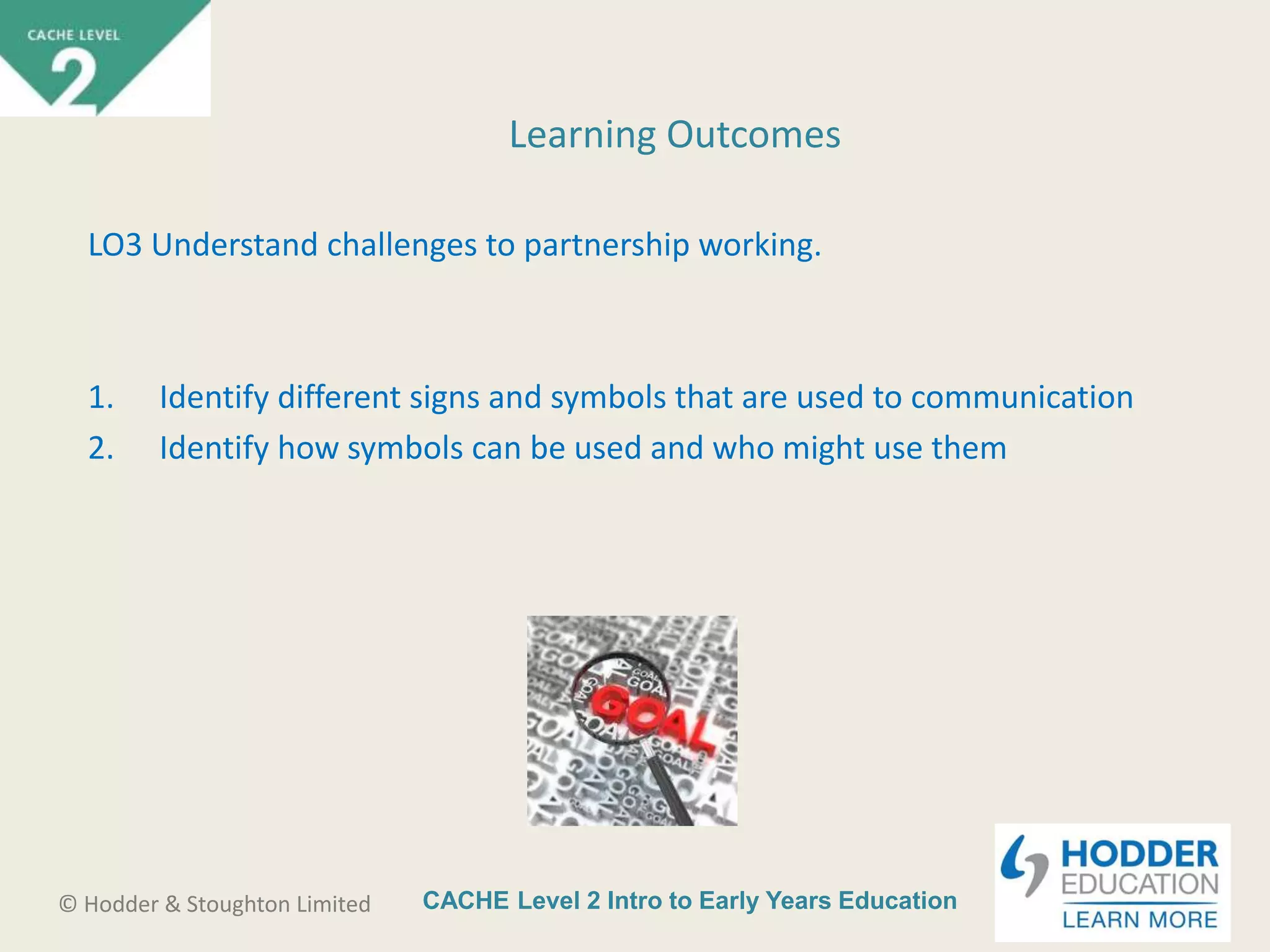 CACHE Level 2 Intro to Early Years Education© Hodder & Stoughton Limited
Learning Outcomes
LO3 Understand challenges to partnership working.
1. Identify different signs and symbols that are used to communication
2. Identify how symbols can be used and who might use them
 