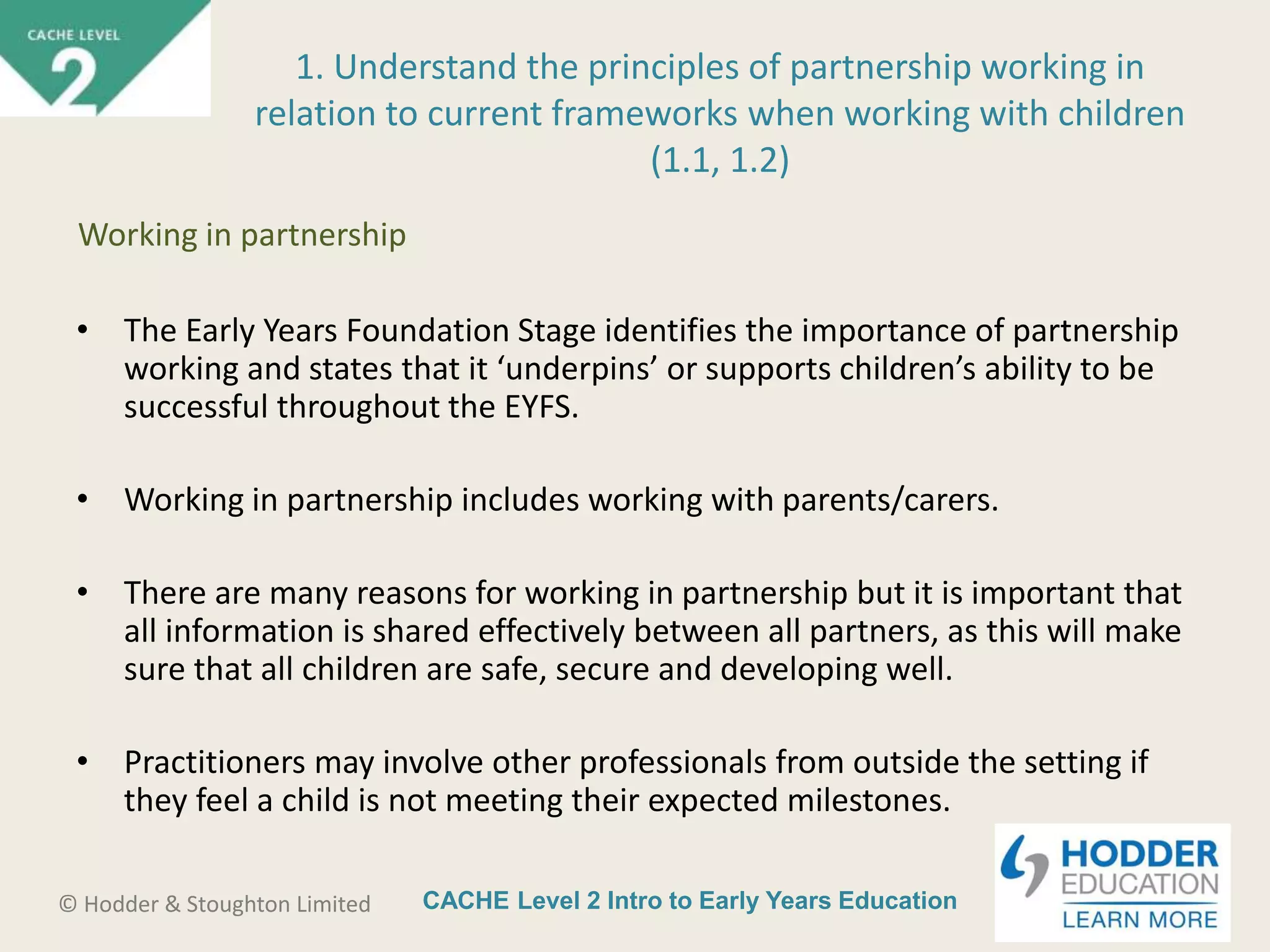 CACHE Level 2 Intro to Early Years Education© Hodder & Stoughton Limited
• The Early Years Foundation Stage identifies the importance of partnership
working and states that it ‘underpins’ or supports children’s ability to be
successful throughout the EYFS.
• Working in partnership includes working with parents/carers.
• There are many reasons for working in partnership but it is important that
all information is shared effectively between all partners, as this will make
sure that all children are safe, secure and developing well.
• Practitioners may involve other professionals from outside the setting if
they feel a child is not meeting their expected milestones.
1. Understand the principles of partnership working in
relation to current frameworks when working with children
(1.1, 1.2)
Working in partnership
 