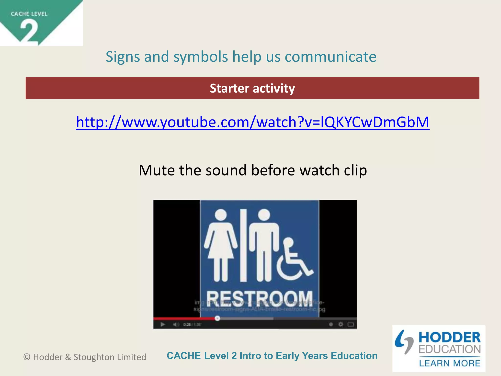 CACHE Level 2 Intro to Early Years Education© Hodder & Stoughton Limited
Starter activity
Signs and symbols help us communicate
http://www.youtube.com/watch?v=lQKYCwDmGbM
Mute the sound before watch clip
 