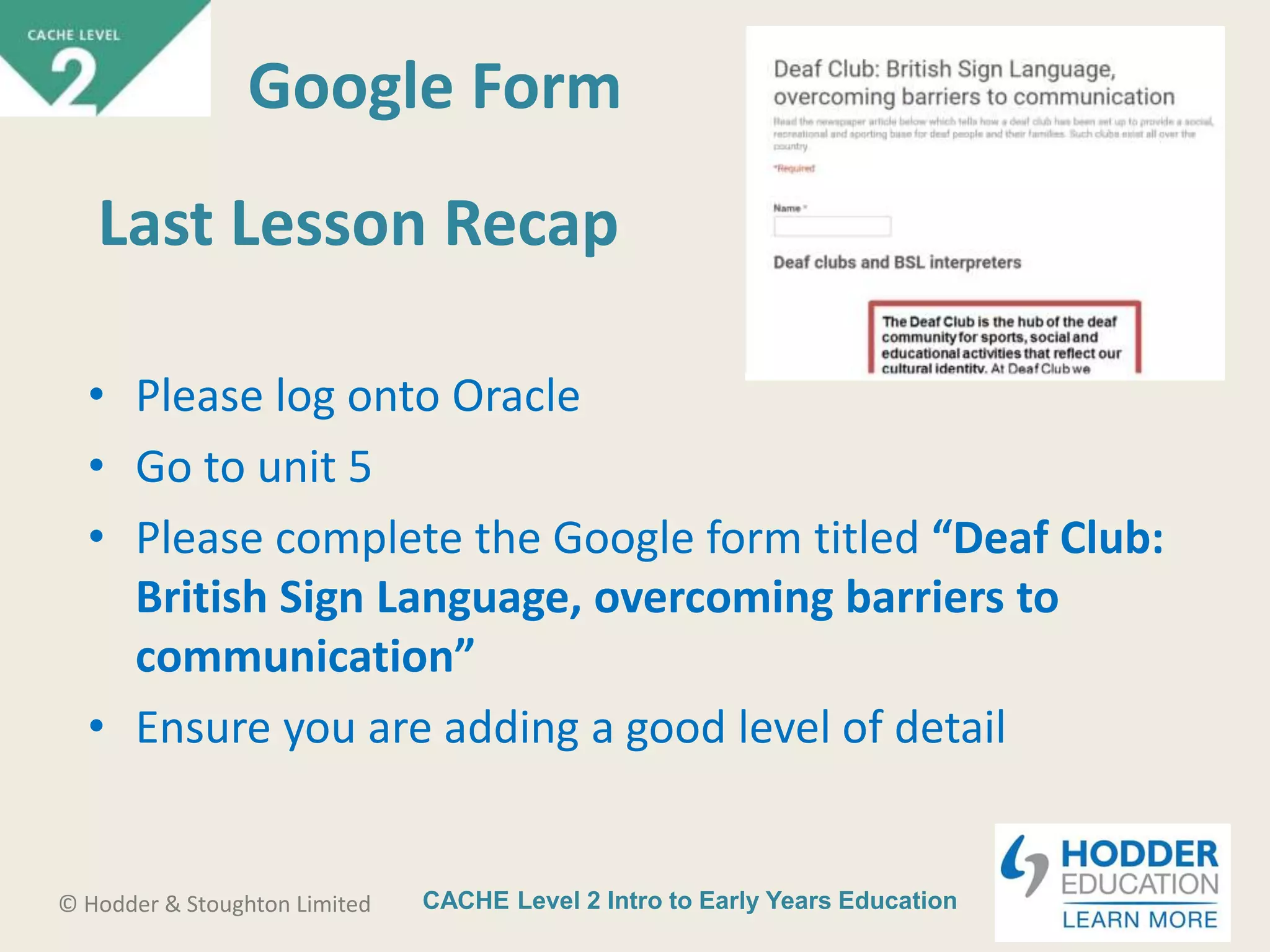CACHE Level 2 Intro to Early Years Education© Hodder & Stoughton Limited
Last Lesson Recap
• Please log onto Oracle
• Go to unit 5
• Please complete the Google form titled “Deaf Club:
British Sign Language, overcoming barriers to
communication”
• Ensure you are adding a good level of detail
Google Form
 