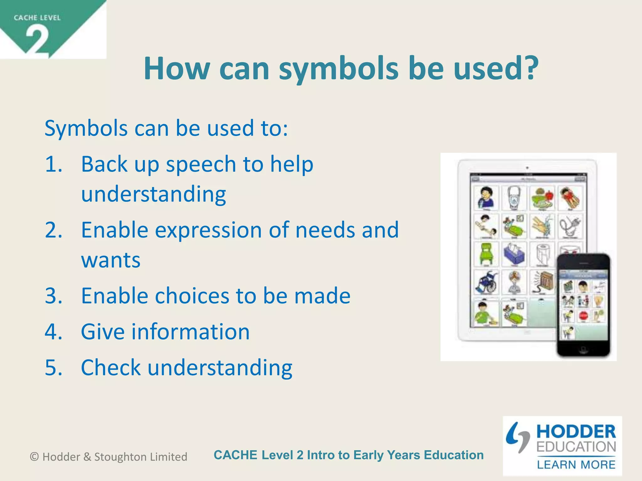 CACHE Level 2 Intro to Early Years Education© Hodder & Stoughton Limited
How can symbols be used?
Symbols can be used to:
1. Back up speech to help
understanding
2. Enable expression of needs and
wants
3. Enable choices to be made
4. Give information
5. Check understanding
 