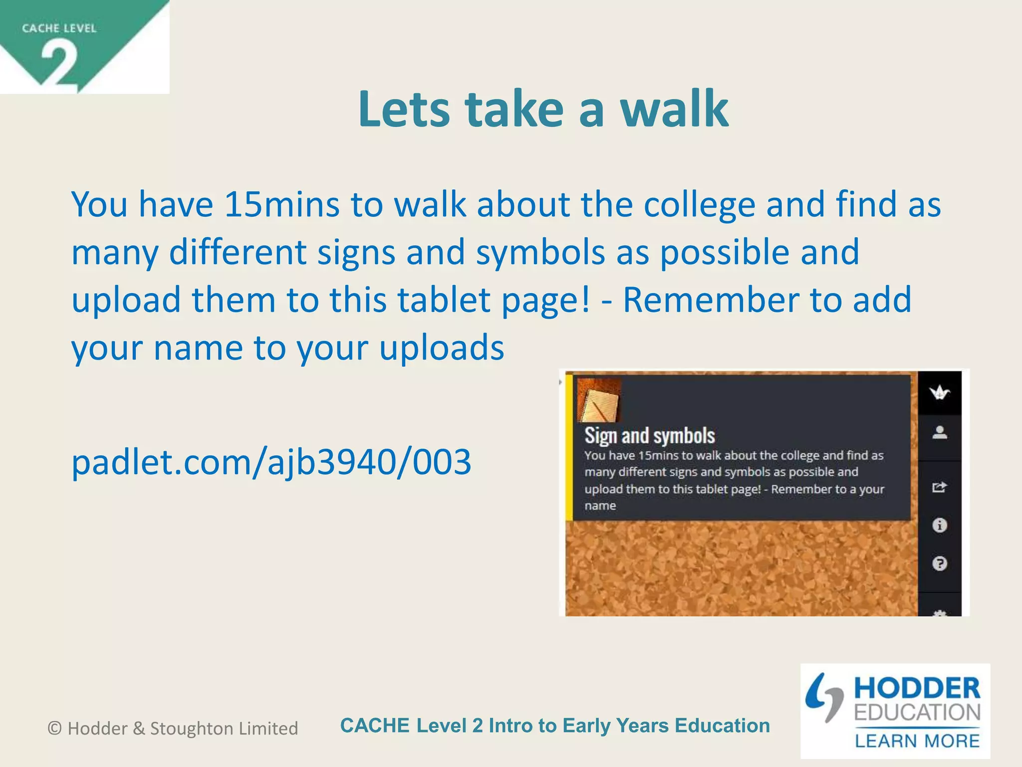 CACHE Level 2 Intro to Early Years Education© Hodder & Stoughton Limited
Lets take a walk
You have 15mins to walk about the college and find as
many different signs and symbols as possible and
upload them to this tablet page! - Remember to add
your name to your uploads
padlet.com/ajb3940/003
 