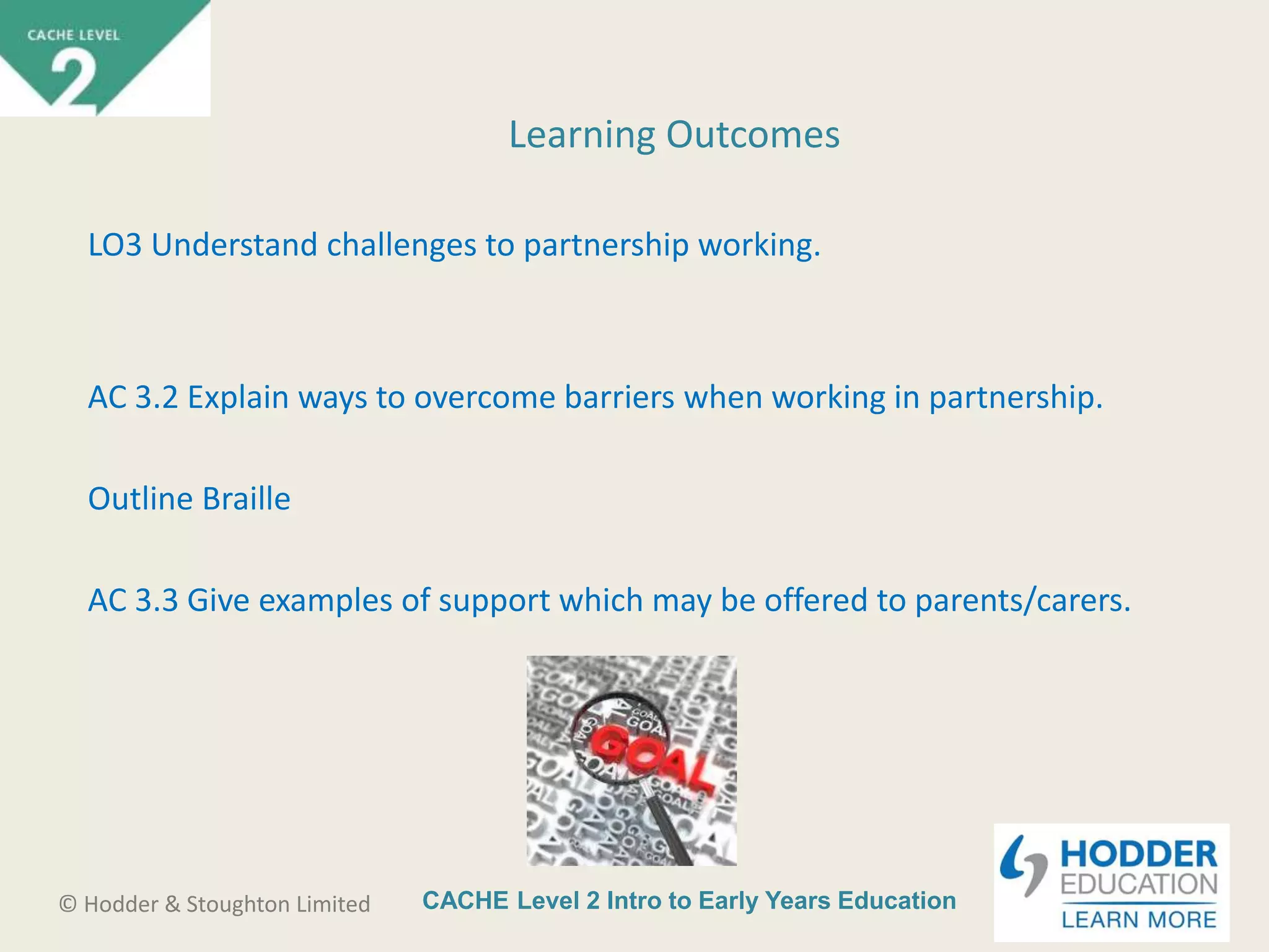 CACHE Level 2 Intro to Early Years Education© Hodder & Stoughton Limited
Learning Outcomes
LO3 Understand challenges to partnership working.
AC 3.2 Explain ways to overcome barriers when working in partnership.
Outline Braille
AC 3.3 Give examples of support which may be offered to parents/carers.
 