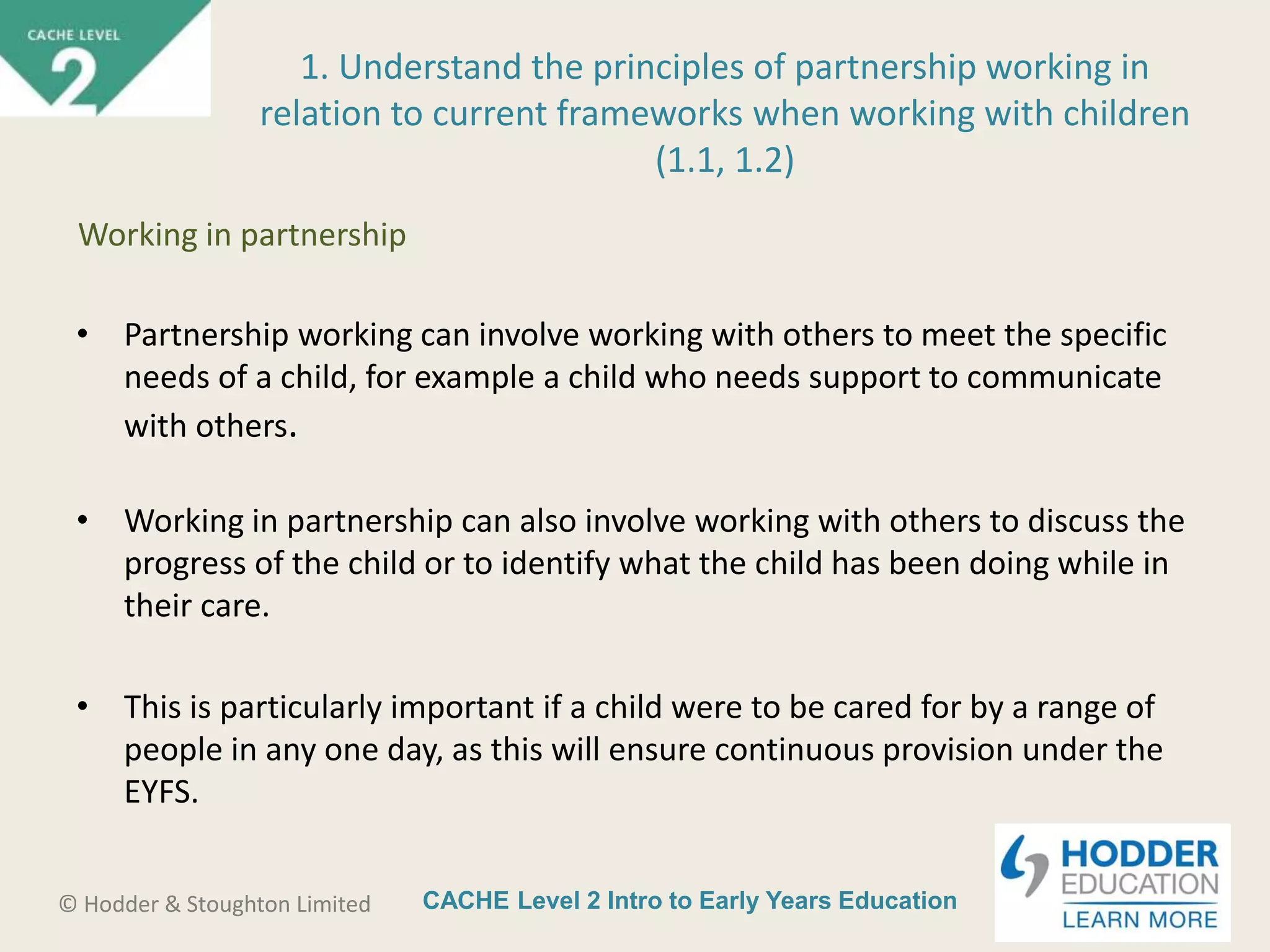 CACHE Level 2 Intro to Early Years Education© Hodder & Stoughton Limited
• Partnership working can involve working with others to meet the specific
needs of a child, for example a child who needs support to communicate
with others.
• Working in partnership can also involve working with others to discuss the
progress of the child or to identify what the child has been doing while in
their care.
• This is particularly important if a child were to be cared for by a range of
people in any one day, as this will ensure continuous provision under the
EYFS.
1. Understand the principles of partnership working in
relation to current frameworks when working with children
(1.1, 1.2)
Working in partnership
 